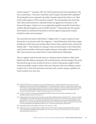 141Belfer Center for Science and International Affairs | Harvard Kennedy School
nuclear weapons.”265
In January 1997, the CIA’s Counterterrorist Center distributed a Top
Secret commentary, “Terrorism: Usama Bin Ladin Trying to Develop WMD Capability?”
The declassified version released to the public is heavily redacted, but refers to an “effort
by Bin Ladin’s agents in 1994 to purchase uranium.” The memorandum also warns that,
“Bin Ladin’s stated intention to undertake hostile acts against the US presence in the
Persian Gulf region—based as it is on an implacable antipathy toward the United States—
could be abetted strongly by access to WMD material.”266
Importantly, the CIA assessed
that al Qaeda was unbound by the political restraints against using nuclear weapons
ascribed to earlier terrorist groups.267
Two years later, bin Laden would declare a “religious duty” to acquire weapons of mass
destruction in an interview with Time magazine,268
which followed an earlier fatwa urging
his followers to kill Americans and their allies wherever they could be found, civilians and
military alike.269
That al Qaeda was seeking to cause such devastation to the United States
and its friends and allies would remain largely unknown to the public until September 11,
2001, when nineteen men armed with box cutters killed almost 3,000 people.
That act, together with the horrific attack on a Russian school in Beslan in 2004, which
killed nearly 400 children and parents, left no doubt that the rules had changed. The world
had entered an age of mass casualty terrorism, in which certain groups sought to inflict
maximum possible carnage to achieve their ends. Moreover, they were willing to commit
suicide to do so. Were this motivation to be fused with a nuclear weapons capability, the
results would be even more dire.
265	 Excerpts of the letter are reprinted in Anonymous [Michael Scheuer], Through Our Enemies’ Eyes: Osama bin Laden,
Radical Islam, and the Future of America (Washington, D.C.: Potomac Books, Inc., 2002). It is worth noting, however, that
in his first book, Scheuer appears to take at face value a number of reports from this period that have since been called
into question, including alleged al Qaeda cooperation with Iraqi intelligence on weapons of mass destruction. See
Anonymous [Michael Scheuer], Through Our Enemies’ Eyes, pp. 124–125, 189–193.
266	 Terrorism: Usama Bin Ladin Trying to Develop WMD Capability? Counterterrorism Center Commentary, Central
Intelligence Agency, January 6, 1997, pp. 2–3.
267	 Unfortunately, this conclusion did not provoke a major effort to defeat the threat until after the 9/11 attacks. According
to Rolf Mowatt-Larssen,“We were playing [a] frantic game of catch-up after 9/11 to find clues of activity that occurred
years before 9/11. Had 9/11 not occurred, we would never have organized ourselves to go hunting for WMD terrorism
programs; never have had the leadership attention and resources committed to the subject; and would never have had
the means [provided by the aggressive response to 9/11].”Personal communication, January 2016.
268	 Rahimullah Yusufzai,“Conversations with Terror,”Time, January 11, 1999.
269	 Rolf Mowatt-Larssen, Al Qaeda Weapons of Mass Destruction Threat: Hype or Reality (Cambridge, MA: Belfer Center for
Science and International Affairs, January 2010), http://belfercenter.ksg.harvard.edu/files/al-qaeda-wmd-threat.pdf
(accessed February 9, 2016), p. 13.
 
