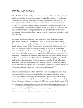 142 Preventing Nuclear Terrorism: Continuous Improvement or Dangerous Decline?
Post-9/11 Assessments
After the 9/11 attacks, U.S. intelligence focused intensely on al Qaeda’s nuclear, chemical,
and biological efforts. As noted in the main text, by October 2001, the U.S. intelligence
community was assessing that making a crude nuclear bomb was “well within” al Qae-
da’s capabilities if it could obtain the needed nuclear material—separated plutonium
or HEU.270
In November, the CIA’s Weapons Intelligence, Nonproliferation, and Arms
Control Center and its Counterterrorist Center judged, in the words of a bipartisan com-
mission that reviewed the intelligence, that al Qaeda “probably had access to nuclear
expertise and facilities and that there was a real possibility of the group developing a crude
nuclear device.”271
Given these frightening conclusions—and similar fears about al Qaeda’s biological
and chemical efforts—the CIA established a team, led by long-time CIA officer Rolf
Mowatt-Larssen, that focused specifically on learning everything possible about what al
Qaeda had done in these fields. Following up on items seized in Afghanistan and other
leads, this team made a series of alarming discoveries, as discussed in the main text,
from senior Pakistani nuclear scientists working to help al Qaeda to conventional explo-
sives tests for the nuclear program in the Afghan desert. The bipartisan commission that
reviewed U.S. intelligence on weapons of mass destruction after the Iraq fiasco concluded
that these new discoveries after the overthrow of the Taliban “brought to light detailed
and revealing information about the direction and progress of al-Qa’ida’s radiological
and nuclear ambitions,” which had not been available when the earlier judgments were
made. The commission reported that U.S. intelligence analysts concluded that al Qaeda in
Afghanistan had made “meaningful progress on its nuclear agenda.”272
Al Qaeda’s nuclear ambitions did not end with the loss of their Afghan sanctuary. Begin-
ning in late 2002, U.S. intelligence detected efforts by al Qaeda’s cell in Saudi Arabia
to purchase three objects it believed were Russian nuclear bombs. The cell reportedly
received instructions from al Qaeda leaders under loose house arrest in Iran—including
Sayf al-Adl, recently released from Iran, and Abdel Aziz al-Masri, al Qaeda’s nuclear chief,
270	 Commission on the Intelligence Capabilities of the United States Regarding Weapons of Mass Destruction, Report to the
President (Washington, D.C.: WMD Commission, 2005), http://www.gpo.gov/fdsys/pkg/GPO-WMD/pdf/GPO-WMD.pdf
(accessed February 9, 2016), pp. 272, 277.
271	 Commission on U.S. WMD Intelligence Capabilities, Report to the President, p. 271.
272	 Commission on U.S. WMD Intelligence Capabilities, Report to the President, pp. 267, 271, 292.
 