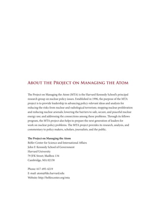 About the Project on Managing the Atom
The Project on Managing the Atom (MTA) is the Harvard Kennedy School’s principal
research group on nuclear policy issues. Established in 1996, the purpose of the MTA
project is to provide leadership in advancing policy-relevant ideas and analysis for
reducing the risks from nuclear and radiological terrorism; stopping nuclear proliferation
and reducing nuclear arsenals; lowering the barriers to safe, secure, and peaceful nuclear
energy use; and addressing the connections among these problems. Through its fellows
program, the MTA project also helps to prepare the next generation of leaders for
work on nuclear policy problems. The MTA project provides its research, analysis, and
commentary to policy makers, scholars, journalists, and the public.
The Project on Managing the Atom
Belfer Center for Science and International Affairs
John F. Kennedy School of Government
Harvard University
79 JFK Street; Mailbox 134
Cambridge, MA 02138
Phone: 617-495-4219
E-mail: atom@hks.harvard.edu
Website: http://belfercenter.org/mta
 