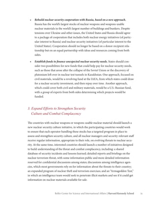 ixBelfer Center for Science and International Affairs | Harvard Kennedy School
•	 Rebuild nuclear security cooperation with Russia, based on a new approach.
Russia has the world’s largest stocks of nuclear weapons and weapons-usable
nuclear materials in the world’s largest number of buildings and bunkers. Despite
tensions over Ukraine and other issues, the United States and Russia should agree
to a package of cooperation that includes both nuclear energy initiatives (of partic-
ular interest to Russia) and nuclear security initiatives (of particular interest to the
United States). Cooperation should no longer be based on a donor-recipient rela-
tionship but on an equal partnership with ideas and resources coming from both
sides.
•	 Establish funds to finance unexpected nuclear security needs. States should con-
sider two possibilities for new funds that could help pay for nuclear security needs,
such as those that arose after the collapse of the Soviet Union or the discovery of
plutonium left over in nuclear test tunnels in Kazakhstan. One approach, focused on
civil materials, would be a revolving fund at the IAEA, from which states could draw
for a nuclear security investment, and then repay over time. Another approach,
which could cover both civil and military materials, would be a U.S.-Russian fund,
with a group of experts from both sides determining which projects would be
funded.
3. Expand Efforts to Strengthen Security
Culture and Combat Complacency
The countries with nuclear weapons or weapons-usable nuclear material should launch a
new nuclear security culture initiative, in which the participating countries would work
to ensure that each operator handling these stocks has a targeted program in place to
assess and strengthen security culture, and all nuclear managers and security-relevant staff
receive regular information, appropriate to their role, on evolving threats to nuclear secu-
rity. At the same time, interested countries should launch a number of initiatives designed
to build understanding of the threat and combat complacency, including: a shared
database of security incidents and lessons learned; detailed reports and briefings on the
nuclear terrorism threat, with some information public and more detailed information
reserved for confidential discussions among states; discussions among intelligence agen-
cies, which most governments rely on for information about the threats to their country;
an expanded program of nuclear theft and terrorism exercises; and an “Armageddon Test,”
in which an intelligence team would seek to penetrate illicit markets and see if it could get
information on nuclear materials available for sale.
 