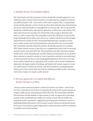 x Preventing Nuclear Terrorism: Continuous Improvement or Dangerous Decline?
4. Broaden Nuclear Consolidation Efforts
The United States and other interested countries should take a broader approach to con-
solidating nuclear material at fewer locations, encompassing more categories of material
and additional policy tools. Each country with nuclear weapons, HEU, or separated plu-
tonium should undertake a review of each site where these materials exist, eliminating any
site whose continued benefits are outweighed by its costs and risks. The U.S. government
should have a blanket policy that wherever plutonium or HEU exists in the world, it will
either take it back to be secured in the United States, help arrange its disposition else-
where, or work to ensure that it has sustainable security that will protect it from the full
range of plausible threats while it stays where it is. Countries should ensure that stringent
requirements for security for HEU and separated plutonium give managers an incen-
tive to reduce security costs by eliminating these materials where they are not needed.
The United States and other interested countries should add incentives for unneeded
HEU-fueled research reactors to shut down as a complementary policy tool to converting
research reactors away from HEU fuel. The United States and other interested countries
should seek to ensure that plutonium and HEU bulk processing facilities do not spread to
other countries or expand in number or scale of operations, and that no more plutonium
is reprocessed each year than is used, bringing global plutonium stocks down over time.
Russia and the United States, in particular, as the countries whose nuclear stockpiles are
dispersed at the largest number of buildings and bunkers with nuclear weapons or weap-
ons-usable material, should each develop a national-level plan for accomplishing their
military and civilian nuclear objectives with the smallest practicable number of locations
with nuclear weapons or weapons-usable material.
5. Develop Approaches to Confirm that Effective
Nuclear Security is in Place
Insecure nuclear material anywhere is a threat to everyone, everywhere—and all coun-
tries have a national security interest in seeing that all countries with nuclear weapons or
weapons-usable nuclear materials protect them effectively. The United States and other
interested states should establish an experts group to work out approaches to providing
assurances that would build real confidence in nuclear security without unduly com-
promising sensitive information, ranging from permitting international peer reviews to
publishing detailed information on how nuclear security systems are assessed and tested,
the fraction of sites that have gotten high marks in such assessments, and how weaknesses
or problems were found and fixed.
 