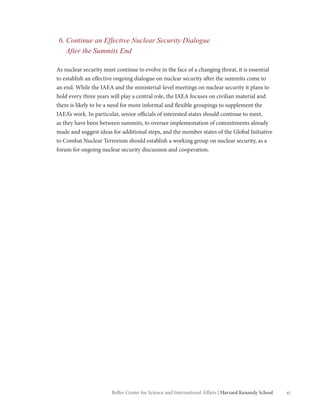 xiBelfer Center for Science and International Affairs | Harvard Kennedy School
6. Continue an Effective Nuclear Security Dialogue
After the Summits End
As nuclear security must continue to evolve in the face of a changing threat, it is essential
to establish an effective ongoing dialogue on nuclear security after the summits come to
an end. While the IAEA and the ministerial-level meetings on nuclear security it plans to
hold every three years will play a central role, the IAEA focuses on civilian material and
there is likely to be a need for more informal and flexible groupings to supplement the
IAEA’s work. In particular, senior officials of interested states should continue to meet,
as they have been between summits, to oversee implementation of commitments already
made and suggest ideas for additional steps, and the member states of the Global Initiative
to Combat Nuclear Terrorism should establish a working group on nuclear security, as a
forum for ongoing nuclear security discussion and cooperation.
 