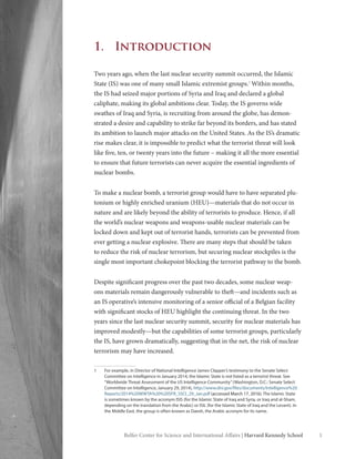 1Belfer Center for Science and International Affairs | Harvard Kennedy School 1
1.	Introduction
Two years ago, when the last nuclear security summit occurred, the Islamic
State (IS) was one of many small Islamic extremist groups.1
Within months,
the IS had seized major portions of Syria and Iraq and declared a global
caliphate, making its global ambitions clear. Today, the IS governs wide
swathes of Iraq and Syria, is recruiting from around the globe, has demon-
strated a desire and capability to strike far beyond its borders, and has stated
its ambition to launch major attacks on the United States. As the IS’s dramatic
rise makes clear, it is impossible to predict what the terrorist threat will look
like five, ten, or twenty years into the future – making it all the more essential
to ensure that future terrorists can never acquire the essential ingredients of
nuclear bombs.
To make a nuclear bomb, a terrorist group would have to have separated plu-
tonium or highly enriched uranium (HEU)—materials that do not occur in
nature and are likely beyond the ability of terrorists to produce. Hence, if all
the world’s nuclear weapons and weapons-usable nuclear materials can be
locked down and kept out of terrorist hands, terrorists can be prevented from
ever getting a nuclear explosive. There are many steps that should be taken
to reduce the risk of nuclear terrorism, but securing nuclear stockpiles is the
single most important chokepoint blocking the terrorist pathway to the bomb.
Despite significant progress over the past two decades, some nuclear weap-
ons materials remain dangerously vulnerable to theft—and incidents such as
an IS operative’s intensive monitoring of a senior official of a Belgian facility
with significant stocks of HEU highlight the continuing threat. In the two
years since the last nuclear security summit, security for nuclear materials has
improved modestly—but the capabilities of some terrorist groups, particularly
the IS, have grown dramatically, suggesting that in the net, the risk of nuclear
terrorism may have increased.
1	 For example, in Director of National Intelligence James Clapper’s testimony to the Senate Select
Committee on Intelligence in January 2014, the Islamic State is not listed as a terrorist threat. See
“Worldwide Threat Assessment of the US Intelligence Community”(Washington, D.C.: Senate Select
Committee on Intelligence, January 29, 2014), http://www.dni.gov/files/documents/Intelligence%20
Reports/2014%20WWTA%20%20SFR_SSCI_29_Jan.pdf (accessed March 17, 2016). The Islamic State
is sometimes known by the acronym ISIS (for the Islamic State of Iraq and Syria, or Iraq and al-Sham,
depending on the translation from the Arabic) or ISIL (for the Islamic State of Iraq and the Levant). In
the Middle East, the group is often known as Daesh, the Arabic acronym for its name.
 