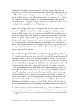 2 Preventing Nuclear Terrorism: Continuous Improvement or Dangerous Decline?
Given these ever-changing terrorist capabilities, it is critical to ensure that all nuclear
weapons, and all materials that could be used to make them, wherever they may be in the
world, are effectively protected against a wide spectrum of plausible adversary capabilities
and tactics. Policymakers can never be satisfied that the work of nuclear security is “done.”
Nuclear security approaches must focus on continuous improvement in the face of an
ever-evolving threat, changing technologies, and newly discovered vulnerabilities. Nuclear
security that is not getting better is probably getting worse.
Yet the nuclear security summit that will occur on March 31–April 1, 2016—the fourth
in a series—will likely be the last.2
The end of the summit process will leave a substan-
tial gap in global nuclear security governance that must be filled. The crucial question is
whether the summit participants will agree on steps that will “keep this process alive and
effective” after 2016, as President Obama put it at the last nuclear security summit.3
As
this report will document, nuclear security has improved substantially around the world
in the last two decades, substantially reducing the risk of nuclear terrorism compared to
what it would otherwise have been. But an ongoing effort focused on excellence is needed
to achieve and sustain effective security for all the world’s stocks of nuclear weapons and
weapons-usable nuclear materials.
The year 2016 will be pivotal for nuclear security for reasons going well beyond the end
of the nuclear security summit process. Actions in Syria, Iraq, Afghanistan, Pakistan, and
elsewhere will affect the shape of the terrorist threat for years to come. The United States,
long the leader of nuclear security initiatives, will be electing a new president, who may or
may not make nuclear security a priority. The United States and Russia, the countries with
the two largest nuclear stockpiles and a special responsibility for nuclear security, may
or may not find ways to revitalize their cooperation in this vital area, most of which has
been suspended in the wake of escalating U.S.-Russian tensions over Ukraine and other
issues. The policy framework and resources that support nuclear security is also chang-
ing. The Global Initiative to Combat Nuclear Terrorism (GICNT), still co-chaired by the
United States and Russia, will be celebrating its tenth anniversary, and considering ideas
for its future role. The 2005 amendment to the Convention on Physical Protection may
finally gain enough adherents to come into force. The U.S. Congress will be considering
whether to approve administration proposals to scale back spending on nuclear security
2	 The leaders have agreed that the 2016 summit will be the last for now. It is possible, however, that at some point in the
future, an interested country could again invite others to a summit focused on nuclear security.
3	 Barack Obama,“Remarks by President Barack Obama in Prague As Delivered,” White House Press Release, April 5, 2009,
https://www.whitehouse.gov/the-press-office/remarks-president-barack-obama-prague-delivered (accessed February
11, 2016).
 