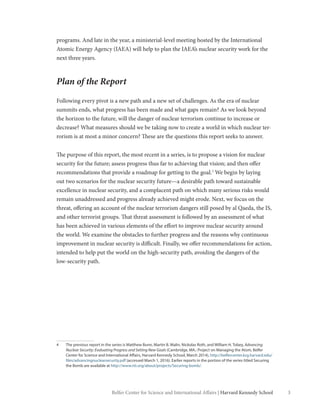 3Belfer Center for Science and International Affairs | Harvard Kennedy School 3
programs. And late in the year, a ministerial-level meeting hosted by the International
Atomic Energy Agency (IAEA) will help to plan the IAEA’s nuclear security work for the
next three years.
Plan of the Report
Following every pivot is a new path and a new set of challenges. As the era of nuclear
summits ends, what progress has been made and what gaps remain? As we look beyond
the horizon to the future, will the danger of nuclear terrorism continue to increase or
decrease? What measures should we be taking now to create a world in which nuclear ter-
rorism is at most a minor concern? These are the questions this report seeks to answer.
The purpose of this report, the most recent in a series, is to propose a vision for nuclear
security for the future; assess progress thus far to achieving that vision; and then offer
recommendations that provide a roadmap for getting to the goal.4
We begin by laying
out two scenarios for the nuclear security future—a desirable path toward sustainable
excellence in nuclear security, and a complacent path on which many serious risks would
remain unaddressed and progress already achieved might erode. Next, we focus on the
threat, offering an account of the nuclear terrorism dangers still posed by al Qaeda, the IS,
and other terrorist groups. That threat assessment is followed by an assessment of what
has been achieved in various elements of the effort to improve nuclear security around
the world. We examine the obstacles to further progress and the reasons why continuous
improvement in nuclear security is difficult. Finally, we offer recommendations for action,
intended to help put the world on the high-security path, avoiding the dangers of the
low-security path.
4	 The previous report in the series is Matthew Bunn, Martin B. Malin, Nickolas Roth, and William H. Tobey, Advancing
Nuclear Security: Evaluating Progress and Setting New Goals (Cambridge, MA.: Project on Managing the Atom, Belfer
Center for Science and International Affairs, Harvard Kennedy School, March 2014), http://belfercenter.ksg.harvard.edu/
files/advancingnuclearsecurity.pdf (accessed March 1, 2016). Earlier reports in the portion of the series titled Securing
the Bomb are available at http://www.nti.org/about/projects/Securing-bomb/.
 