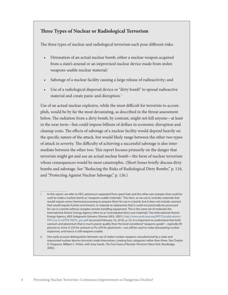 Preventing Nuclear Terrorism: Continuous Improvement or Dangerous Decline?4
Three Types of Nuclear or Radiological Terrorism
The three types of nuclear and radiological terrorism each pose different risks:
•	 Detonation of an actual nuclear bomb, either a nuclear weapon acquired
from a state’s arsenal or an improvised nuclear device made from stolen
weapons-usable nuclear material;1
•	 Sabotage of a nuclear facility causing a large release of radioactivity; and
•	 Use of a radiological dispersal device or “dirty bomb” to spread radioactive
material and create panic and disruption.2
Use of an actual nuclear explosive, while the most difficult for terrorists to accom-
plish, would be by far the most devastating, as described in the threat assessment
below. The radiation from a dirty bomb, by contrast, might not kill anyone—at least
in the near term—but could impose billions of dollars in economic disruption and
cleanup costs. The effects of sabotage of a nuclear facility would depend heavily on
the specific nature of the attack, but would likely range between the other two types
of attack in severity. The difficulty of achieving a successful sabotage is also inter-
mediate between the other two. This report focuses primarily on the danger that
terrorists might get and use an actual nuclear bomb—the form of nuclear terrorism
whose consequences would be most catastrophic. (Short boxes briefly discuss dirty
bombs and sabotage. See “Reducing the Risks of Radiological Dirty Bombs,” p. 110,
and “Protecting Against Nuclear Sabotage,” p. 126.)
i	 In this report, we refer to HEU, plutonium separated from spent fuel, and the other rare isotopes that could be
used to make a nuclear bomb as“weapons-usable materials.” This term, as we use it, includes materials that
would require some chemical processing to prepare them for use in a bomb, but it does not include uranium
that would require further enrichment, or material so radioactive that it could not practically be processed
for use in a bomb without complex remote-handling equipment. This is the same set of materials the
International Atomic Energy Agency refers to as“unirradiated direct use materials.”See International Atomic
Energy Agency, IAEA Safeguards Glossary (Vienna: IAEA, 2001), http://www-pub.iaea.org/MTCD/publications/
PDF/nvs-3-cd/PDF/NVS3_prn.pdf (accessed February 16, 2016), p. 33. It is important to understand that both
uranium and plutonium that is much poorer quality than the level considered“weapons-grade”—typically 90
percent or more U-235 for uranium or Pu-239 for plutonium—can still be used to make devastating nuclear
explosives, and hence is still weapons-usable.
ii	 One early account distinguishes between use of stolen nuclear weapons manufactured by a state and
improvised nuclear devices terrorists made themselves, creating four categories rather than three. See Charles
D. Ferguson, William C. Potter, with Amy Sands, The Four Faces of Nuclear Terrorism (New York: Routledge,
2005).
 