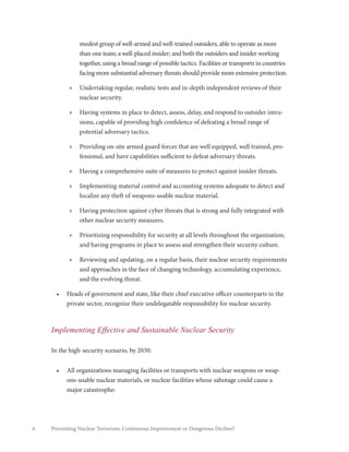 6 Preventing Nuclear Terrorism: Continuous Improvement or Dangerous Decline?
modest group of well-armed and well-trained outsiders, able to operate as more
than one team; a well-placed insider; and both the outsiders and insider working
together, using a broad range of possible tactics. Facilities or transports in countries
facing more substantial adversary threats should provide more extensive protection.
»» Undertaking regular, realistic tests and in-depth independent reviews of their
nuclear security.
»» Having systems in place to detect, assess, delay, and respond to outsider intru-
sions, capable of providing high confidence of defeating a broad range of
potential adversary tactics.
»» Providing on-site armed guard forces that are well equipped, well trained, pro-
fessional, and have capabilities sufficient to defeat adversary threats.
»» Having a comprehensive suite of measures to protect against insider threats.
»» Implementing material control and accounting systems adequate to detect and
localize any theft of weapons-usable nuclear material.
»» Having protection against cyber threats that is strong and fully integrated with
other nuclear security measures.
»» Prioritizing responsibility for security at all levels throughout the organization,
and having programs in place to assess and strengthen their security culture.
»» Reviewing and updating, on a regular basis, their nuclear security requirements
and approaches in the face of changing technology, accumulating experience,
and the evolving threat.
•	 Heads of government and state, like their chief executive officer counterparts in the
private sector, recognize their undelegatable responsibility for nuclear security.
Implementing Effective and Sustainable Nuclear Security
In the high-security scenario, by 2030:
•	 All organizations managing facilities or transports with nuclear weapons or weap-
ons-usable nuclear materials, or nuclear facilities whose sabotage could cause a
major catastrophe:
 