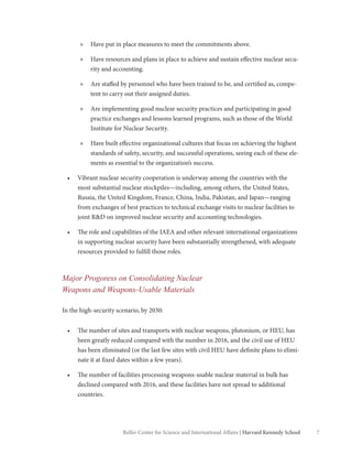 7Belfer Center for Science and International Affairs | Harvard Kennedy School
»» Have put in place measures to meet the commitments above.
»» Have resources and plans in place to achieve and sustain effective nuclear secu-
rity and accounting.
»» Are staffed by personnel who have been trained to be, and certified as, compe-
tent to carry out their assigned duties.
»» Are implementing good nuclear security practices and participating in good
practice exchanges and lessons learned programs, such as those of the World
Institute for Nuclear Security.
»» Have built effective organizational cultures that focus on achieving the highest
standards of safety, security, and successful operations, seeing each of these ele-
ments as essential to the organization’s success.
•	 Vibrant nuclear security cooperation is underway among the countries with the
most substantial nuclear stockpiles—including, among others, the United States,
Russia, the United Kingdom, France, China, India, Pakistan, and Japan—ranging
from exchanges of best practices to technical exchange visits to nuclear facilities to
joint R&D on improved nuclear security and accounting technologies.
•	 The role and capabilities of the IAEA and other relevant international organizations
in supporting nuclear security have been substantially strengthened, with adequate
resources provided to fulfill those roles.
Major Progoress on Consolidating Nuclear
Weapons and Weapons-Usable Materials
In the high-security scenario, by 2030:
•	 The number of sites and transports with nuclear weapons, plutonium, or HEU, has
been greatly reduced compared with the number in 2016, and the civil use of HEU
has been eliminated (or the last few sites with civil HEU have definite plans to elimi-
nate it at fixed dates within a few years).
•	 The number of facilities processing weapons-usable nuclear material in bulk has
declined compared with 2016, and these facilities have not spread to additional
countries.
 