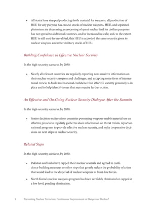8 Preventing Nuclear Terrorism: Continuous Improvement or Dangerous Decline?
•	 All states have stopped producing fissile material for weapons; all production of
HEU for any purpose has ceased; stocks of nuclear weapons, HEU, and separated
plutonium are decreasing; reprocessing of spent nuclear fuel for civilian purposes
has not spread to additional countries, and/or increased in scale; and, to the extent
HEU is still used for naval fuel, this HEU is accorded the same security given to
nuclear weapons and other military stocks of HEU.
Building Confidence in Effective Nuclear Security
In the high-security scenario, by 2030:
•	 Nearly all relevant countries are regularly reporting non-sensitive information on
their nuclear security progress and challenges, and accepting some form of interna-
tional review, to build international confidence that effective security genuinely is in
place and to help identify issues that may require further action.
An Effective and On-Going Nuclear Security Dialogue After the Summits
In the high-security scenario, by 2030:
•	 Senior decision-makers from countries possessing weapons-usable material use an
effective process to regularly gather to share information on threat trends, report on
national programs to provide effective nuclear security, and make cooperative deci-
sions on next steps in nuclear security.
Related Steps
In the high-security scenario, by 2030:
•	 Pakistan and India have capped their nuclear arsenals and agreed to confi-
dence-building measures or other steps that greatly reduce the probability of crises
that would lead to the dispersal of nuclear weapons to front-line forces.
•	 North Korea’s nuclear weapons program has been verifiably eliminated or capped at
a low level, pending elimination.
 