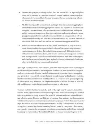 9Belfer Center for Science and International Affairs | Harvard Kennedy School
•	 Iran’s nuclear program is entirely civilian, does not involve HEU or separated pluto-
nium, and is managed in a way that poses only modest breakout concerns; and no
other countries have established nuclear programs that are seen as posing substan-
tial nuclear proliferation risks.
•	 All of the most plausible source, transit, and target states for nuclear smuggling have:
established counter-nuclear smuggling teams trained and equipped to handle nuclear
smuggling cases; established effective cooperation with other countries’ intelligence
and law enforcement agencies to share information on nuclear and radioactive smug-
gling; put in place effective nuclear forensics capabilities or arrangements to rely on
those of another country; and have effective border controls and radiation detection to
increase the difficulties and risks nuclear and radioactive smugglers would face.
•	 Radioactive sources whose use in a “dirty bomb” would result in large-scale eco-
nomic disruption have been provided with effective low-cost security measures
(such as equipment designs that make the sources extremely difficult to remove
without special equipment, alarms, and security cameras), in storage, use, and trans-
port; all large cesium chloride sources have been replaced with other technologies;
and other large sources have also been replaced with non-radioactive technologies
wherever technically and economically practical.
If the high-security scenario were achieved, and other measures were taken to (a) degrade
or defeat the highest-capability terrorist groups that have the most potential to engage in
nuclear terrorism, and (b) make it as difficult as possible for nuclear thieves, smugglers,
and terrorists to connect with one another and smuggle nuclear and radioactive material,
then the risk of nuclear terrorism could be reduced to a very low level, greatly improving
all countries’ security. Moreover, the cooperation needed to achieve this level of reduced
risk could improve political relations and cooperation in other areas.
There are real opportunities to reach the goals of the high-security scenario, if countries
commit at the 2016 summit to continue moving forward on nuclear security and establish
effective processes for doing so, and if the next U.S. president and other national leaders
take effective action. The cost and difficulty of reaching these goals are tiny by comparison
with the costs countries are routinely accustomed to paying to protect their security, as the
steps that need to be taken have only a modest effect on only a small number of facilities
in any given country. But the non-monetary barriers posed by complacency, bureaucracy,
and excessive concerns for secrecy and sovereignty are substantial, and will take sustained
leadership to overcome (see “Formidable Obstacles to Nuclear Security Progress” p. 87)
 