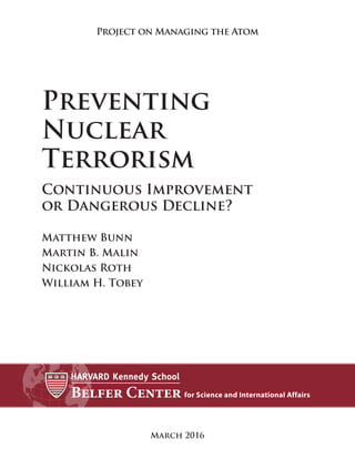 March 2016
Project on Managing the Atom
Preventing
Nuclear
Terrorism
Continuous Improvement
or Dangerous Decline?
Matthew Bunn
Martin B. Malin
Nickolas Roth
William H. Tobey
 