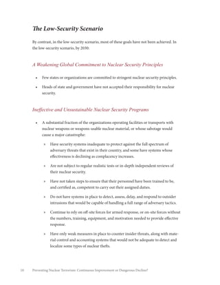 10 Preventing Nuclear Terrorism: Continuous Improvement or Dangerous Decline?
The Low-Security Scenario
By contrast, in the low-security scenario, most of these goals have not been achieved. In
the low-security scenario, by 2030:
A Weakening Global Commitment to Nuclear Security Principles
•	 Few states or organizations are committed to stringent nuclear security principles.
•	 Heads of state and government have not accepted their responsibility for nuclear
security.
Ineffective and Unsustainable Nuclear Security Programs
•	 A substantial fraction of the organizations operating facilities or transports with
nuclear weapons or weapons-usable nuclear material, or whose sabotage would
cause a major catastrophe:
»» Have security systems inadequate to protect against the full spectrum of
adversary threats that exist in their country, and some have systems whose
effectiveness is declining as complacency increases.
»» Are not subject to regular realistic tests or in-depth independent reviews of
their nuclear security.
»» Have not taken steps to ensure that their personnel have been trained to be,
and certified as, competent to carry out their assigned duties.
»» Do not have systems in place to detect, assess, delay, and respond to outsider
intrusions that would be capable of handling a full range of adversary tactics.
»» Continue to rely on off-site forces for armed response, or on-site forces without
the numbers, training, equipment, and motivation needed to provide effective
response.
»» Have only weak measures in place to counter insider threats, along with mate-
rial control and accounting systems that would not be adequate to detect and
localize some types of nuclear thefts.
 