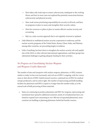 11Belfer Center for Science and International Affairs | Harvard Kennedy School
»» Have taken only weak steps to ensure cybersecurity, inadequate to the evolving
threat, and have in most cases not explored the potential connections between
cybersecurity and physical security.
»» Have weak norms prioritizing responsibility for security at all levels, and have
no programs in place to assess and strengthen their security culture.
»» Have few resources or plans in place to sustain effective nuclear security and
accounting.
»» Rely on a static security approach that is not regularly reviewed or updated.
•	 Little bilateral or multilateral nuclear security cooperation is underway, and the
nuclear security programs of the United States, Russia, China, India, and Pakistan,
among other countries, are proceeding largely in isolation.
•	 Little, if anything, has been done to strengthen the nuclear security role and capabil-
ities of the IAEA or other relevant international organizations, and these groups face
substantial challenges in getting adequate funding for their activities.
No Progress on Consolidating Nuclear Weapons
and Weapons-Usable Materials
The number of sites and transports with nuclear weapons, plutonium, or HEU, remains
similar to today (or has even increased), and civil use of HEU is ongoing, with few conver-
sions or shut-downs of HEU-fueled research reactors, continued use of HEU for medical
isotope production, and no end in sight. The number of reprocessing and bulk handling
facilities for plutonium and HEU is equal to or larger than the number today, as is the
annual scale of bulk processing of these materials.
•	 States are continuing to produce plutonium and HEU for weapons; reprocessing and
enrichment have spread to additional countries; stocks of civil plutonium have con-
tinued to expand (now amounting to over 300 tons of separated plutonium); more
countries are building or planning plutonium-fueled fast breeder reactors.
 