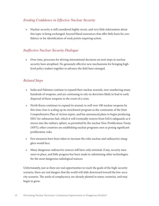 12 Preventing Nuclear Terrorism: Continuous Improvement or Dangerous Decline?
Eroding Confidence in Effective Nuclear Security
•	 Nuclear security is still considered highly secret, and very little information about
this topic is being exchanged, beyond bland assurances that offer little basis for con-
fidence or for identification of weak points requiring action.
Ineffective Nuclear Security Dialogue
•	 Over time, processes for driving international decisions on next steps in nuclear
security have atrophied. No genuinely effective new mechanisms for bringing high-
level policy makers together to advance the field have emerged.
Related Steps
•	 India and Pakistan continue to expand their nuclear arsenals, now numbering many
hundreds of weapons, and are continuing to rely on doctrines likely to lead to early
dispersal of those weapons in the event of a crisis.
•	 North Korea continues to expand its arsenal, to well over 100 nuclear weapons by
this time; Iran is scaling up its enrichment program as the constraints of the Joint
Comprehensive Plan of Action expire, and has announced plans to begin producing
HEU for submarine fuel, which it will eventually remove from IAEA safeguards as it
moves into the military sphere, as permitted by the nuclear Non-Proliferation Treaty
(NPT); other countries are establishing nuclear programs seen as posing significant
proliferation risks.
•	 Few measures have been taken to increase the risks nuclear and radioactive smug-
glers would face.
•	 Many dangerous radioactive sources still have only minimal, if any, security mea-
sures in place, and little progress has been made in substituting other technologies
for the most dangerous radiological sources.
Unfortunately, just as there are real opportunities to reach the goals of the high-security
scenario, there are real dangers that the world will slide downward toward the low-secu-
rity scenario. The seeds of complacency are already planted in many countries, and may
begin to grow.
 