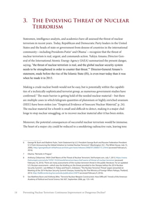 14 Preventing Nuclear Terrorism: Continuous Improvement or Dangerous Decline?
3.	 The Evolving Threat of Nuclear
Terrorism
Statesmen, intelligence analysts, and academics have all assessed the threat of nuclear
terrorism in recent years. Today, Republican and Democratic Party leaders in the United
States and the heads of state or government from dozens of countries in the international
community—including Presidents Putin6
and Obama7
—recognize that the threat of
nuclear terrorism is real, urgent, and commands action. Yukiya Amano, Director Gen-
eral of the International Atomic Energy Agency (IAEA) summarized the present danger,
saying, “the threat of nuclear terrorism is real, and the global nuclear security system
needs to be strengthened in order to counter that threat.”8
Director-General Amano’s
statement, made before the rise of the Islamic State (IS), is even truer today than it was
when he made it in 2013.
Making a crude nuclear bomb would not be easy, but is potentially within the capabili-
ties of a technically sophisticated terrorist group, as numerous government studies have
confirmed.9
The main barrier is getting hold of the needed nuclear material – but there
are multiple cases in which kilogram quantities of plutonium or highly enriched uranium
(HEU) have been stolen (see “Empirical Evidence of Insecure Nuclear Material,” p. 24).
The nuclear material for a bomb is small and difficult to detect, making it a major chal-
lenge to stop nuclear smuggling, or to recover nuclear material after it has been stolen.
Moreover, the potential consequences of successful nuclear terrorism would be immense.
The heart of a major city could be reduced to a smoldering radioactive ruin, leaving tens
6	 George W. Bush and Vladimir Putin,“Joint Statement by U.S. President George Bush and Russian Federation President
V. V. Putin Announcing the Global Initiative to Combat Nuclear Terrorism”(Washington, D.C.: The White House, July 15,
2006), http://georgewbush-whitehouse.archives.gov/news/releases/2006/07/20060715-2.html (accessed February 6,
2016).
7	 Obama,“Remarks in Prague.”
8	 Anthony Chibarirwe,“IAEA Chief Warns of the Threat of Nuclear Terrorism,”theTrumpet.com, July 7, 2013, https://www.
thetrumpet.com/article/10787.19.0.0/world/terrorism/iaea-chief-warns-of-threat-of-nuclear-terrorism (accessed
February 16, 2016). There are many assessments of the nuclear terrorism threat in the public literature. For an updated
U.S.-Russian assessment—which was the briefing on the threat provided to the Sherpas before the 2014 Nuclear
Security Summit—see William H. Tobey and Pavel S. Zolotarev,“The Nuclear Terrorism Threat,”paper presented at
Meeting of the 2014 Nuclear Security Summit Sherpas, hosted by the Thai Ministry of Foreign Affairs Pattaya, Thailand,
2014, http://belfercenter.ksg.harvard.edu/publication/23879 (accessed February 9, 2016).
9	 See Matthew Bunn and Anthony Wier,“Terrorist Nuclear Weapon Construction: How Difficult?,”Annals of the American
Academy of Political and Social Science, Vol. 607, September 2006, pp. 133–149.
 