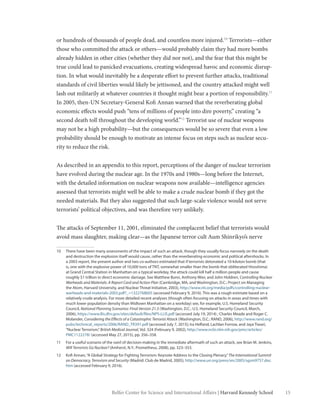 15Belfer Center for Science and International Affairs | Harvard Kennedy School
or hundreds of thousands of people dead, and countless more injured.10
Terrorists—either
those who committed the attack or others—would probably claim they had more bombs
already hidden in other cities (whether they did nor not), and the fear that this might be
true could lead to panicked evacuations, creating widespread havoc and economic disrup-
tion. In what would inevitably be a desperate effort to prevent further attacks, traditional
standards of civil liberties would likely be jettisoned, and the country attacked might well
lash out militarily at whatever countries it thought might bear a portion of responsibility.11
In 2005, then-UN Secretary-General Kofi Annan warned that the reverberating global
economic effects would push “tens of millions of people into dire poverty,” creating “a
second death toll throughout the developing world.”12
Terrorist use of nuclear weapons
may not be a high probability—but the consequences would be so severe that even a low
probability should be enough to motivate an intense focus on steps such as nuclear secu-
rity to reduce the risk.
As described in an appendix to this report, perceptions of the danger of nuclear terrorism
have evolved during the nuclear age. In the 1970s and 1980s—long before the Internet,
with the detailed information on nuclear weapons now available—intelligence agencies
assessed that terrorists might well be able to make a crude nuclear bomb if they got the
needed materials. But they also suggested that such large-scale violence would not serve
terrorists’ political objectives, and was therefore very unlikely.
The attacks of September 11, 2001, eliminated the complacent belief that terrorists would
avoid mass slaughter, making clear—as the Japanese terror cult Aum Shinrikyo’s nerve
10	 There have been many assessments of the impact of such an attack, though they usually focus narrowly on the death
and destruction the explosion itself would cause, rather than the reverberating economic and political aftershocks. In
a 2003 report, the present author and two co-authors estimated that if terrorists detonated a 10-kiloton bomb (that
is, one with the explosive power of 10,000 tons of TNT, somewhat smaller than the bomb that obliterated Hiroshima)
at Grand Central Station in Manhattan on a typical workday, the attack could kill half a million people and cause
roughly $1 trillion in direct economic damage. See Matthew Bunn, Anthony Wier, and John Holdren, Controlling Nuclear
Warheads and Materials: A Report Card and Action Plan (Cambridge, MA, and Washington, D.C.: Project on Managing
the Atom, Harvard University, and Nuclear Threat Initiative, 2003), http://www.nti.org/media/pdfs/controlling-nuclear-
warheads-and-materials-2003.pdf?_=1322768605 (accessed February 9, 2016). This was a rough estimate based on a
relatively crude analysis. For more detailed recent analyses (though often focusing on attacks in areas and times with
much lower population density than Midtown Manhattan on a workday) see, for example, U.S. Homeland Security
Council, National Planning Scenarios: Final Version 21.3 (Washington, D.C.: U.S. Homeland Security Council, March,
2006), https://www.llis.dhs.gov/sites/default/files/NPS-LLIS.pdf (accessed July 19, 2014) ; Charles Meade and Roger C.
Molander, Considering the Effects of a Catastrophic Terrorist Attack (Washington, D.C.: RAND, 2006), http://www.rand.org/
pubs/technical_reports/2006/RAND_TR391.pdf (accessed July 7, 2015); Ira Helfand, Lachlan Forrow, and Jaya Tiwari,
“Nuclear Terrorism,”British Medical Journal, Vol. 324 (February 9, 2002), http://www.ncbi.nlm.nih.gov/pmc/articles/
PMC1122278/ (accessed May 27, 2015), pp. 356–358.
11	 For a useful scenario of the swirl of decision-making in the immediate aftermath of such an attack, see Brian M. Jenkins,
Will Terrorists Go Nuclear? (Amherst, N.Y.: Prometheus, 2008), pp. 323–353.
12	 Kofi Annan,“A Global Strategy for Fighting Terrorism: Keynote Address to the Closing Plenary,”The International Summit
on Democracy, Terrorism and Security (Madrid: Club de Madrid, 2005), http://www.un.org/press/en/2005/sgsm9757.doc.
htm (accessed February 9, 2016).
 