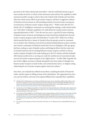 16 Preventing Nuclear Terrorism: Continuous Improvement or Dangerous Decline?
gas attack in the Tokyo subway had years before—that the world had entered an age of
mass casualty terrorism, in which certain adversaries seek and have the capability to inflict
maximum possible carnage to achieve their ends. Indeed, both al Qaeda and Aum Shin-
rikyo have made serious efforts to get nuclear weapons, and there is suggestive evidence
of Chechen terrorist interest as well (including incidents of terrorist teams carrying out
reconnaissance at Russian nuclear weapon storage sites).13
Within weeks after the 9/11
attacks, the U.S. intelligence community was assessing that making a crude nuclear bomb
was “well within” al Qaeda’s capabilities if it could obtain the needed nuclear material—
separated plutonium or HEU.14
Over the next two years, a special CIA team evaluating
al Qaeda’s nuclear, chemical, and biological activities found that al Qaeda had a focused
nuclear weapons program under the leadership of “nuclear CEO” Abdel Aziz al-Masri,
which reported directly to Ayman al-Zawahiri (then the group’s second-in-command,
now its leader); that a Pakistani network that included leading Pakistani nuclear scientists
and a former commander of Pakistan’s feared Inter-Services Intelligence (ISI) spy agency
had been working to assist al Qaeda’s nuclear and biological efforts; that bin Laden and
al-Zawahiri had met with two leading Pakistani nuclear weapons scientists to discuss
nuclear weapons at length in the weeks leading up to the 9/11 attacks; and that al Qaeda’s
effort had proceeded as far as carrying out crude but sensible tests of conventional explo-
sives for the nuclear weapons program in the Afghan desert.15
In 2002-2003, long after the
loss of their Afghan sanctuary, al Qaeda attempted to buy three objects it thought were
Russian nuclear weapons in Saudi Arabia, and commissioned a fatwa, or religious ruling,
authorizing the use of nuclear weapons against American civilians.16
Since then, core al Qaeda has suffered serious blows, including the death of Osama bin
Laden, and the capture or killing of many of his subordinates. The organization has, how-
ever, proved resilient, and some of its regional affiliates have expanded their capabilities.
13	 See discussion in Matthew Bunn, Yuri Morozov, Rolf Mowatt-Larssen, Simon Saradzhyan, William Tobey, Viktor I. Yesin,
and Pavel S. Zolotarev, The U.S.-Russia Joint Threat Assessment of Nuclear Terrorism (Cambridge, MA: Belfer Center for
Science and International Affairs, Harvard Kennedy School, and Institute for U.S. and Canadian Studies, 2011), http://
belfercenter.ksg.harvard.edu/publication/21087/ (accessed February 9, 2016).
14	 Commission on the Intelligence Capabilities of the United States Regarding Weapons of Mass Destruction, Report to the
President (Washington, D.C.: WMD Commission, 2005), http://www.gpo.gov/fdsys/pkg/GPO-WMD/pdf/GPO-WMD.pdf
(accessed February 9, 2016), pp. 272, 277.
15	 For overviews of this intelligence, see Rolf Mowatt-Larssen, Al Qaeda Weapons of Mass Destruction Threat: Hype or Reality
(Cambridge, MA: Belfer Center for Science and International Affairs, January 2010), http://belfercenter.ksg.harvard.
edu/files/al-qaeda-wmd-threat.pdf (accessed February 9, 2016); George Tenet, At the Center of the Storm: My Years at
the CIA (New York: HarperCollins, 2007), pp. 259–280; and Bunn et al., The U.S.-Russia Joint Threat Assessment of Nuclear
Terrorism.
16	 For accounts of this episode, see Tenet, At the Center of the Storm, p. 272; Mowatt-Larssen, Al Qaeda WMD Threat, pp. 22,
26–27.
 