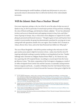 17Belfer Center for Science and International Affairs | Harvard Kennedy School
With IS dominating the world’s headlines, al Qaeda may feel pressure to carry out a
spectacular attack to demonstrate that it is still at the forefront of the violent jihadist
movement.
Will the Islamic State Pose a Nuclear Threat?
Even more important, perhaps, is the rise of the IS, out of the ashes of what was once al
Qaeda in Iraq. In 2014 in particular, IS seized major portions of Iraq and Syria, including
the cities of Mosul and Raqqa, and declared an Islamic caliphate.17
IS now has substantial
territory and access to financial assets and ongoing revenues in Iraq, Syria, and Libya.18
Some 43 groups in Europe, Asia, or Africa have sworn allegiance or support for IS, multi-
plying its personnel and financial resources.19
Though its gains in Syria and Iraq have been
eroded in recent months, the group has demonstrated a penchant for carrying out or asso-
ciating itself with operations outside of its core region. Since October 2015, IS attacks in
Ankara, Beirut, Paris, Tunis, and on the Sinai Peninsula have killed over 500 people.20
The case of Ilyass Boughalab—who left his position working in the vital areas of a Bel-
gian nuclear power plant to fight for terrorists in Syria—makes clear that the risk of IS
inspiring individuals working at sensitive facilities is not hypothetical (see box, “Insider
Sabotage and a Terrorist in a Belgian Nuclear Power Plant,” p. 29). Russia too, may
face a growing risk of IS-inspired threats. According to a recent report from the Carne-
gie Moscow Center, “The ethnic composition of the Ural region is changing as a result of
an influx of migrants from Central Asia and the Caucasus, occasionally causing tensions
between migrants and locals... A number of Muslims from the Ural Federal District have
participated in terrorist acts in Central Asia and the Caucasus or have gone to fight for the
17	 For IS’s caliphate declaration—which is also a summary of the group’s ideology and ambitions—see Islamic State,
This is the Promise of Allah (Al Hayat Media Center, 2014), https://ia902505.us.archive.org/28/items/poa_25984/EN.pdf
(accessed February 9, 2016). For a useful description of the group’s ambitions and apocalyptic vision, see Graeme Wood,
“What ISIS Really Wants,”The Atlantic, March, 2015, http://www.theatlantic.com/features/archive/2015/02/what-isis-
really-wants/384980/ (accessed February 9, 2016).
18	 Sergio Pecanha and Derek Watkins,“ISIS’Territory Shrank in Syria and Iraq This Year,”The New York Times, interactive
display, December 22, 2015, http://www.nytimes.com/interactive/2015/12/18/world/middleeast/Where-ISIS-Gained-
and-Lost-Territory-Islamic-State.html?_r=0 (accessed January 3, 2016).
19	 “Islamic State’s 43 Global Affiliates Interactive World Map,”IntelCenter, http://intelcenter.com/maps/is-affiliates-map.
html#gs.WvTOr0I (accessed December 15, 2015).
20	 Beatrix Immenkamp,“ISIL/Daesh and Nonconventional Weapons of Terror”(Brussels: European Parliamentary Research
Service, December 2015), p. 1.
 