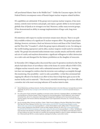 18 Preventing Nuclear Terrorism: Continuous Improvement or Dangerous Decline?
self-proclaimed Islamic State in the Middle East.”21
Unlike the Caucasus region, the Ural
Federal District encompasses some of Russia’s largest nuclear weapons-related facilities.
IS’s capabilities are substantial. If the group were to pursue nuclear weapons, it has more
money, controls more territory and people, and enjoys a greater ability to recruit experts
globally than al Qaeda at its strongest ever had. Moreover, unlike many terrorist groups,
IS has demonstrated an ability to manage implementation of large-scale, long-term
projects.22
IS’s intentions with respect to nuclear terrorism remain more obscure. There is no pub-
licly available evidence of a significant IS nuclear weapons effort. The group’s apocalyptic
ideology, however, envisions a final war between its forces and those of the United States
and the West (the “Crusaders”), which the group expects ultimately to win. For taking on
the world’s leading superpower and its allies, nuclear weapons would surely be extremely
useful. The group’s documented indiscriminate mass casualty attacks and horrific individ-
ual acts of cruelty and mayhem demonstrate a significant willingness to inflict destruction
on a wide scale and disregard for the Islamic prohibition on the slaughter of innocents.
In November 2015, Belgian police discovered that some IS operatives involved in the Paris
attacks had taken hours of surveillance video at the home of a senior official of SKN-CEN,
a Belgian nuclear research center with a substantial amount of HEU on-site. Investiga-
tors have not managed to confirm what the terrorists were seeking to accomplish through
this monitoring. One possibility—and it is only a possibility—is that they envisioned kid-
napping the official or his family in an effort to force him to help them gain access to the
nuclear facility and its materials.23
This focused, extended monitoring of a nuclear official at
a sensitive site is the most worrying indicator of IS nuclear intent to date.
21	 Alexey Malashenko and Alexey Starostin, The Rise of Nontraditional Islam in the Urals (Moscow: Carnegie Moscow Center,
September 30, 2015), http://carnegie.ru/2015/09/30/rise-of-nontraditional-islam-in-urals/iie6 (accessed January 3,
2016), p. 1.
22	 For a discussion of how central this capability is to terrorist nuclear, chemical, or biological efforts, see Kathleen Vogel,
Looming Menace or Phantom Danger? A New Framework for Assessing Bioweapons Threats (Baltimore: Johns Hopkins
University Press, 2013). For a discussion of how difficult management challenges are for most terrorist groups, see
Jacob N. Shapiro, The Terrorist’s Dilemma: Managing Violent Covert Organizations (Princeton, N.J.: Princeton University
Press, 2013).
23	 See, for example, Milan Schreuer and Alissa J. Rubin,“Video Found in Belgium of Nuclear Official May Point to Bigger
Plot,”New York Times, February 18, 2016, http://www.nytimes.com/2016/02/19/world/europe/belgium-nuclear-
official-video-paris-attacks.html (accessed March 11, 2016); Patrick Malone and R. Jeffrey Smith,“A Terrorist Group’s
Plot to Create a Radioactive‘Dirty Bomb’,”Center for Public Integrity, February 29, 2018, http://www.publicintegrity.
org/2016/02/29/19376/terrorist-group-s-plot-create-radioactive-dirty-bomb (accessed March 11, 2016);“140 Militairen
Gaan Nucleaire Sites Bewaken,”(in Dutch), De Morgen, March 4, 2016. Contrary to the Malone and Smith piece, there is
no clear evidence one way or the other as to whether the monitoring related to a desire to obtain radiological materials
for a“dirty bomb,”get HEU for a nuclear explosive, sabotage the facility, or some other motive.
 