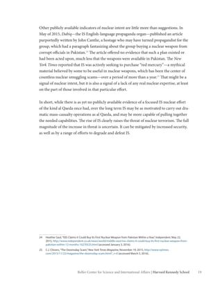 19Belfer Center for Science and International Affairs | Harvard Kennedy School
Other publicly available indicators of nuclear intent are little more than suggestions. In
May of 2015, Dabiq—the IS English-language propaganda organ—published an article
purportedly written by John Cantlie, a hostage who may have turned propagandist for the
group, which had a paragraph fantasizing about the group buying a nuclear weapon from
corrupt officials in Pakistan.24
The article offered no evidence that such a plan existed or
had been acted upon, much less that the weapons were available in Pakistan. The New
York Times reported that IS was actively seeking to purchase “red mercury”—a mythical
material believed by some to be useful in nuclear weapons, which has been the center of
countless nuclear smuggling scams—over a period of more than a year.25
That might be a
signal of nuclear intent, but it is also a signal of a lack of any real nuclear expertise, at least
on the part of those involved in that particular effort.
In short, while there is as yet no publicly available evidence of a focused IS nuclear effort
of the kind al Qaeda once had, over the long term IS may be as motivated to carry out dra-
matic mass-casualty operations as al Qaeda, and may be more capable of pulling together
the needed capabilities. The rise of IS clearly raises the threat of nuclear terrorism. The full
magnitude of the increase in threat is uncertain. It can be mitigated by increased security,
as well as by a range of efforts to degrade and defeat IS.
24	 Heather Saul,“ISIS Claims it Could Buy Its First Nuclear Weapon from Pakistan Within a Year,”Independent, May 22,
2015, http://www.independent.co.uk/news/world/middle-east/isis-claims-it-could-buy-its-first-nuclear-weapon-from-
pakistan-within-12-months-10270525.html (accessed January 3, 2016).
25	 C.J. Chivers,“The Doomsday Scam,”New York Times Magazine, November 19, 2015, http://www.nytimes.
com/2015/11/22/magazine/the-doomsday-scam.html?_r=0 (accessed March 5, 2016).
 
