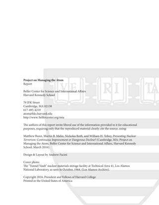 Project on Managing the Atom
Report
Belfer Center for Science and International Affairs
Harvard Kennedy School
79 JFK Street
Cambridge, MA 02138
617-495-4219
atom@hks.harvard.edu
http://www. belfercenter.org/mta
The authors of this report invite liberal use of the information provided in it for educational
purposes, requiring only that the reproduced material clearly cite the source, using:
Matthew Bunn, Martin B. Malin, Nickolas Roth, and William H. Tobey, Preventing Nuclear
Terrorism: Continuous Improvement or Dangerous Decline? (Cambridge, MA: Project on
Managing the Atom, Belfer Center for Science and International Affairs, Harvard Kennedy
School, March 2016).
Design & Layout by Andrew Facini
Cover photo:
The "Tunnel Vault" nuclear materials storage facility at Technical Area 41, Los Alamos
National Laboratory, as seen in October, 1964. (Los Alamos Archive).
Copyright 2016, President and Fellows of Harvard College
Printed in the United States of America
 