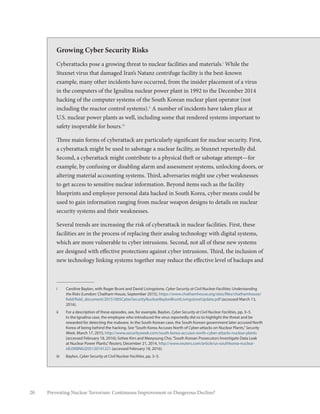 20 Preventing Nuclear Terrorism: Continuous Improvement or Dangerous Decline?
i	 Caroline Baylon, with Roger Brunt and David Livingstone, Cyber Security at Civil Nuclear Facilities: Understanding
the Risks (London: Chatham House, September 2015), https://www.chathamhouse.org/sites/files/chathamhouse/
field/field_document/20151005CyberSecurityNuclearBaylonBruntLivingstoneUpdate.pdf (accessed March 13,
2016).
ii	 For a description of these episodes, see, for example, Baylon, Cyber Security at Civil Nuclear Facilities, pp. 3–5.
In the Ignalina case, the employee who introduced the virus reportedly did so to highlight the threat and be
rewarded for detecting the malware. In the South Korean case, the South Korean government later accused North
Korea of being behind the hacking. See“South Korea Accuses North of Cyber-attacks on Nuclear Plants,”Security
Week, March 17, 2015, http://www.securityweek.com/south-korea-accuses-north-cyber-attacks-nuclear-plants
(accessed February 18, 2016); Sohee Kim and Meeyoung Cho,“South Korean Prosecutors Investigate Data Leak
at Nuclear Power Plants,”Reuters, December 21, 2014, http://www.reuters.com/article/us-southkorea-nuclear-
idUSKBN0JZ05120141221 (accessed February 18, 2016).
iii	Baylon, Cyber Security at Civil Nuclear Facilities, pp. 3–5.
Growing Cyber Security Risks
Cyberattacks pose a growing threat to nuclear facilities and materials.i
While the
Stuxnet virus that damaged Iran’s Natanz centrifuge facility is the best-known
example, many other incidents have occurred, from the insider placement of a virus
in the computers of the Ignalina nuclear power plant in 1992 to the December 2014
hacking of the computer systems of the South Korean nuclear plant operator (not
including the reactor control systems).ii
A number of incidents have taken place at
U.S. nuclear power plants as well, including some that rendered systems important to
safety inoperable for hours.iii
Three main forms of cyberattack are particularly significant for nuclear security. First,
a cyberattack might be used to sabotage a nuclear facility, as Stuxnet reportedly did.
Second, a cyberattack might contribute to a physical theft or sabotage attempt—for
example, by confusing or disabling alarm and assessment systems, unlocking doors, or
altering material accounting systems. Third, adversaries might use cyber weaknesses
to get access to sensitive nuclear information. Beyond items such as the facility
blueprints and employee personal data hacked in South Korea, cyber means could be
used to gain information ranging from nuclear weapon designs to details on nuclear
security systems and their weaknesses.
Several trends are increasing the risk of cyberattack in nuclear facilities. First, these
facilities are in the process of replacing their analog technology with digital systems,
which are more vulnerable to cyber intrusions. Second, not all of these new systems
are designed with effective protections against cyber intrusions. Third, the inclusion of
new technology linking systems together may reduce the effective level of backups and
 