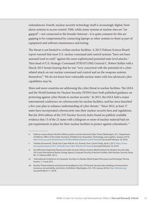21Belfer Center for Science and International Affairs | Harvard Kennedy School
iv	 Defense Science Board, Resilient Military Systems and the Advanced Cyber Threat (Washington, D.C.: Department
of Defense, Office of the Under Secretary of Defense for Acquisition, Technology, and Logistics, January, 2013),
http://www.acq.osd.mil/dsb/reports/ResilientMilitarySystems.CyberThreat.pdf (accessed February 18, 2016).
v	 Timothy Farnsworth,“Study Sees Cyber Risk for U.S. Arsenal,”Arms Control Today, April 2, 2013, https://www.
armscontrol.org/act/2013_04/Study-Sees-Cyber-Risk-for-US-Arsenal (accessed February 18, 2016).
vi	See Effectively Integrating Physical and Cyber Security (Vienna, Austria: World Institute for Nuclear Security, May
2015) and International Atomic Energy Agency, Computer Security at Nuclear Facilities, IAEA Nuclear Security Series
No. 17 (Vienna: IAEA, 2011).
vii	 “International Conference on Computer Security in a Nuclear World: Expert Discussion and Exchange,”Vienna,
Austria, 1–5 June 2015.
viii	 Nuclear Threat Initiative and Economist Intelligence Unit, NTI Nuclear Security Index: Building a Framework for
Assurance, Accountability, and Action, 3rd Edition (Washington, D.C.: NTI, January 2016), http://ntiindex.org/
(accessed March 11, 2016).
redundancies.Fourth, nuclear security technology itself is increasingly digital, from
alarm systems to access control. Fifth, while many systems at nuclear sites are “air-
gapped”—not connected to the broader Internet—it is quite common for this air-
gapping to be compromised by connecting laptops or other systems to them as part of
equipment and software maintenance and testing.
The threat is not limited to civilian nuclear facilities. A 2013 Defense Science Board
report warned that most U.S. nuclear command and control systems “have not been
assessed (end-to-end)” against the most sophisticated potential state-level attacks.iv
Then head of U.S. Strategic Command (STRATCOM) General C. Robert Kehler told a
March 2013 Senate hearing that he was “very concerned with the potential of a cyber-
related attack on our nuclear command and control and on the weapons systems
themselves.”v
We do not know how vulnerable nuclear states with less advanced cyber
capabilities may be.
More and more countries are addressing the cyber threat to nuclear facilities. The IAEA
and the World Institute for Nuclear Security (WINS) have both published guidance on
protecting against cyber threats to nuclear security.vi
In 2015, the IAEA held a major
international conference on cybersecurity for nuclear facilities, and has since launched
a five-year plan to enhance understanding of cyber threats.vii
Since 2012, at least 17
states have incorporated cybersecurity into their nuclear security laws and regulations.
But the 2016 edition of the NTI Nuclear Security Index found no publicly available
evidence that 15 of the 23 states with a kilogram or more of nuclear material had yet
put requirements in place for their nuclear facilities to protect against cyberattacks.viii
 