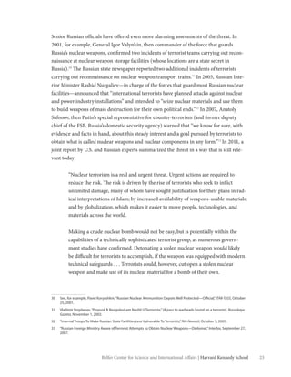 23Belfer Center for Science and International Affairs | Harvard Kennedy School
Senior Russian officials have offered even more alarming assessments of the threat. In
2001, for example, General Igor Valynkin, then commander of the force that guards
Russia’s nuclear weapons, confirmed two incidents of terrorist teams carrying out recon-
naissance at nuclear weapon storage facilities (whose locations are a state secret in
Russia).30
The Russian state newspaper reported two additional incidents of terrorists
carrying out reconnaissance on nuclear weapon transport trains.31
In 2005, Russian Inte-
rior Minister Rashid Nurgaliev—in charge of the forces that guard most Russian nuclear
facilities—announced that “international terrorists have planned attacks against nuclear
and power industry installations” and intended to “seize nuclear materials and use them
to build weapons of mass destruction for their own political ends.”32
In 2007, Anatoly
Safonov, then Putin’s special representative for counter-terrorism (and former deputy
chief of the FSB, Russia’s domestic security agency) warned that “we know for sure, with
evidence and facts in hand, about this steady interest and a goal pursued by terrorists to
obtain what is called nuclear weapons and nuclear components in any form.”33
In 2011, a
joint report by U.S. and Russian experts summarized the threat in a way that is still rele-
vant today:
“Nuclear terrorism is a real and urgent threat. Urgent actions are required to
reduce the risk. The risk is driven by the rise of terrorists who seek to inflict
unlimited damage, many of whom have sought justification for their plans in rad-
ical interpretations of Islam; by increased availability of weapons-usable materials;
and by globalization, which makes it easier to move people, technologies, and
materials across the world.
Making a crude nuclear bomb would not be easy, but is potentially within the
capabilities of a technically sophisticated terrorist group, as numerous govern-
ment studies have confirmed. Detonating a stolen nuclear weapon would likely
be difficult for terrorists to accomplish, if the weapon was equipped with modern
technical safeguards . . . Terrorists could, however, cut open a stolen nuclear
weapon and make use of its nuclear material for a bomb of their own.
30	 See, for example, Pavel Koryashkin,“Russian Nuclear Ammunition Depots Well Protected—Official,”ITAR-TASS, October
25, 2001.
31	 Vladimir Bogdanov,“Propusk K Beogolovkam Nashli U Terrorista,”[A pass to warheads found on a terrorist], Rossiskaya
Gazeta, November 1, 2002.
32	 “Internal Troops To Make Russian State Facilities Less Vulnerable To Terrorists,”RIA-Novosti, October 5, 2005.
33	 “Russian Foreign Ministry Aware of Terrorist Attempts to Obtain Nuclear Weapons—Diplomat,”Interfax, September 27,
2007.
 