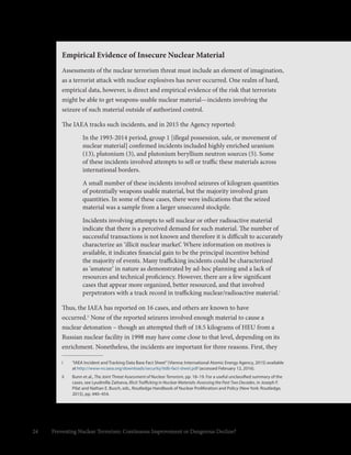 24 Preventing Nuclear Terrorism: Continuous Improvement or Dangerous Decline?
i	 “IAEA Incident and Tracking Data Base Fact Sheet”(Vienna: International Atomic Energy Agency, 2015) available
at http://www-ns.iaea.org/downloads/security/itdb-fact-sheet.pdf (accessed February 12, 2016).
ii	 Bunn et al., The Joint Threat Assessment of Nuclear Terrorism, pp. 18–19. For a useful unclassified summary of the
cases, see Lyudmilla Zaitseva, Illicit Trafficking in Nuclear Materials: Assessing the Past Two Decades, in Joseph F.
Pilat and Nathan E. Busch, eds., Routledge Handbook of Nuclear Proliferation and Policy (New York: Routledge,
2015), pp. 440–454.
Empirical Evidence of Insecure Nuclear Material
Assessments of the nuclear terrorism threat must include an element of imagination,
as a terrorist attack with nuclear explosives has never occurred. One realm of hard,
empirical data, however, is direct and empirical evidence of the risk that terrorists
might be able to get weapons-usable nuclear material—incidents involving the
seizure of such material outside of authorized control.
The IAEA tracks such incidents, and in 2015 the Agency reported:
In the 1993-2014 period, group 1 [illegal possession, sale, or movement of
nuclear material] confirmed incidents included highly enriched uranium
(13), plutonium (3), and plutonium beryllium neutron sources (5). Some
of these incidents involved attempts to sell or traffic these materials across
international borders.
A small number of these incidents involved seizures of kilogram quantities
of potentially weapons usable material, but the majority involved gram
quantities. In some of these cases, there were indications that the seized
material was a sample from a larger unsecured stockpile.
Incidents involving attempts to sell nuclear or other radioactive material
indicate that there is a perceived demand for such material. The number of
successful transactions is not known and therefore it is difficult to accurately
characterize an ‘illicit nuclear market’. Where information on motives is
available, it indicates financial gain to be the principal incentive behind
the majority of events. Many trafficking incidents could be characterized
as ‘amateur’ in nature as demonstrated by ad-hoc planning and a lack of
resources and technical proficiency. However, there are a few significant
cases that appear more organized, better resourced, and that involved
perpetrators with a track record in trafficking nuclear/radioactive material.i
Thus, the IAEA has reported on 16 cases, and others are known to have
occurred.ii
None of the reported seizures involved enough material to cause a
nuclear detonation – though an attempted theft of 18.5 kilograms of HEU from a
Russian nuclear facility in 1998 may have come close to that level, depending on its
enrichment. Nonetheless, the incidents are important for three reasons. First, they
 