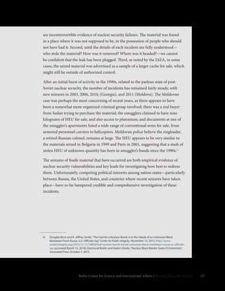 25Belfer Center for Science and International Affairs | Harvard Kennedy School
iii	 Douglas Birch and R. Jeffrey Smith,“The Fuel for a Nuclear Bomb is in the Hands of an Unknown Black
Marketeer From Russia, U.S. Officials Say,”Center for Public Integrity, November 12, 2015, http://www.
publicintegrity.org/2015/11/12/18850/fuel-nuclear-bomb-hands-unknown-black-marketeer-russia-us-officials-
say (accessed March 15, 2016); Desmond Butler and Vadim Ghirda,“Nuclear Black Market Seeks IS Extremists,”
Associated Press, October 7, 2015.
are incontrovertible evidence of nuclear security failures. The material was found
in a place where it was not supposed to be, in the possession of people who should
not have had it. Second, until the details of each incident are fully understood—
who stole the material? How was it removed? Where was it headed?—we cannot
be confident that the leak has been plugged. Third, as noted by the IAEA, in some
cases, the seized material was advertised as a sample of a larger cache for sale, which
might still be outside of authorized control.
After an initial burst of activity in the 1990s, related to the parlous state of post-
Soviet nuclear security, the number of incidents has remained fairly steady, with
new seizures in 2003, 2006, 2010, (Georgia), and 2011 (Moldova). The Moldovan
case was perhaps the most concerning of recent years, as there appears to have
been a somewhat more organized criminal group involved; there was a real buyer
from Sudan trying to purchase the material; the smugglers claimed to have nine
kilograms of HEU for sale, and also access to plutonium; and documents at one of
the smuggler’s apartments listed a wide range of conventional arms for sale, from
armored personnel carriers to helicopters. Moldovan police believe the ringleader,
a retired Russian colonel, remains at large. The HEU appears to be very similar to
the materials seized in Bulgaria in 1999 and Paris in 2001, suggesting that a stash of
stolen HEU of unknown quantity has been in smuggler’s hands since the 1990s.iii
The seizures of fissile material that have occurred are both empirical evidence of
nuclear security vulnerabilities and key leads for investigating how best to redress
them. Unfortunately, competing political interests among nation states—particularly
between Russia, the United States, and countries where recent seizures have taken
place—have so far hampered credible and comprehensive investigation of these
incidents.
 