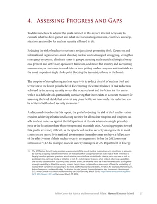 27Belfer Center for Science and International Affairs | Harvard Kennedy School
4.	 Assessing Progress and Gaps
To determine how to achieve the goals outlined in this report, it is first necessary to
evaluate what has been gained and what international organizations, countries, and orga-
nizations responsible for nuclear security still need to do.
Reducing the risk of nuclear terrorism is not just about preventing theft. Countries and
international organizations must also stop nuclear and radiological smuggling, strengthen
emergency responses, eliminate terrorist groups pursuing nuclear and radiological weap-
ons, prevent and deter state-sponsored terrorism, and more. But security and accounting
measures to prevent terrorists and thieves from getting nuclear weapons and materials are
the most important single chokepoint blocking the terrorist pathway to the bomb.
The purpose of strengthening nuclear security is to reduce the risk of nuclear theft and
terrorism to the lowest possible level. Determining the correct balance of risk reduction
achieved by increasing security versus the increased cost and inefficiencies that come
with it is a difficult task, particularly considering that there exists no accurate measure for
assessing the level of risk that exists at any given facility or how much risk reduction can
be achieved with added security measures.35
As discussed elsewhere in this report, the goal of reducing the risk of theft and terrorism
requires achieving effective and lasting security for all nuclear weapons and weapons-us-
able nuclear materials against the full spectrum of threats adversaries might plausibly
pose at the locations where those weapons and materials exist. Assessing progress toward
this goal is extremely difficult, as the specifics of nuclear security arrangements in most
countries are secret. Even national governments themselves may not have a full picture
of the effectiveness of their nuclear security arrangements: before the 2012 protester
intrusion at Y-12, for example, nuclear security managers at U.S. Department of Energy
35	The NTI Nuclear Security Index provides an assessment of the overall nuclear materials security conditions in a country
by looking at openly available information on indicators in five categories relevant to the risk of theft. The index is
largely based on yes or no questions about whether countries have established a rule in a particular area or not, or
participate in a particular treaty or initiative or not. It is not designed to assess what kinds of adversary capabilities
the security systems within a country could protect against, or what the odds are that adversaries could put together
enough capability to defeat the security system; hence, it does not provide an assessment of how the probability of
nuclear theft varies from one country to the next. See NTI Nuclear Security Index, 2016. See, for example, Michelle Cann,
Kelsey Davenport, and Jenna Parker, The Nuclear Security Summit: Progress Report on Joint Statements (Washington,
D.C.: Arms Control Association and Partnership for Global Security, March 2015), https://www.armscontrol.org/files/
ACA_NSS_Report_2015.pdf (accessed March 17, 2016).
 