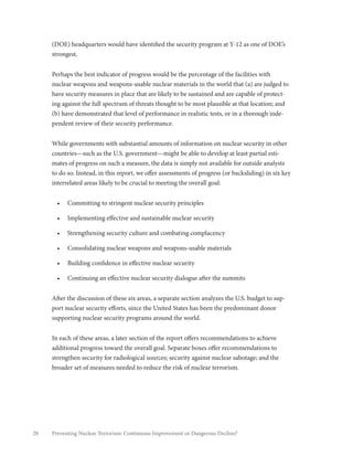 28 Preventing Nuclear Terrorism: Continuous Improvement or Dangerous Decline?
(DOE) headquarters would have identified the security program at Y-12 as one of DOE’s
strongest.
Perhaps the best indicator of progress would be the percentage of the facilities with
nuclear weapons and weapons-usable nuclear materials in the world that (a) are judged to
have security measures in place that are likely to be sustained and are capable of protect-
ing against the full spectrum of threats thought to be most plausible at that location; and
(b) have demonstrated that level of performance in realistic tests, or in a thorough inde-
pendent review of their security performance.
While governments with substantial amounts of information on nuclear security in other
countries—such as the U.S. government—might be able to develop at least partial esti-
mates of progress on such a measure, the data is simply not available for outside analysts
to do so. Instead, in this report, we offer assessments of progress (or backsliding) in six key
interrelated areas likely to be crucial to meeting the overall goal:
•	 Committing to stringent nuclear security principles
•	 Implementing effective and sustainable nuclear security
•	 Strengthening security culture and combating complacency
•	 Consolidating nuclear weapons and weapons-usable materials
•	 Building confidence in effective nuclear security
•	 Continuing an effective nuclear security dialogue after the summits
After the discussion of these six areas, a separate section analyzes the U.S. budget to sup-
port nuclear security efforts, since the United States has been the predominant donor
supporting nuclear security programs around the world.
In each of these areas, a later section of the report offers recommendations to achieve
additional progress toward the overall goal. Separate boxes offer recommendations to
strengthen security for radiological sources; security against nuclear sabotage; and the
broader set of measures needed to reduce the risk of nuclear terrorism.
 