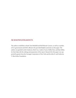 Acknowledgments
The authors would like to thank Tom Bielefeld and Rolf Mowatt-Larssen, as well as a number
of U.S. government and IAEA officials who provided helpful comments on this paper. The
authors are grateful to Josh Anderson, Brett Cox, Andrew Facini, Bobby Kim, and Kate Miller,
for their help with the editing and preparation of the report. Research for this paper was sup-
ported by grants from the Carnegie Corporation of New York and the John D. and Catherine
T. MacArthur Foundation.
 
