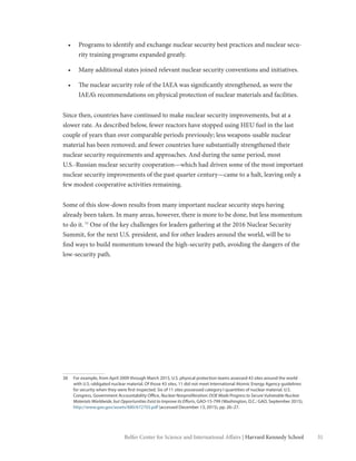 31Belfer Center for Science and International Affairs | Harvard Kennedy School
•	 Programs to identify and exchange nuclear security best practices and nuclear secu-
rity training programs expanded greatly.
•	 Many additional states joined relevant nuclear security conventions and initiatives.
•	 The nuclear security role of the IAEA was significantly strengthened, as were the
IAEA’s recommendations on physical protection of nuclear materials and facilities.
Since then, countries have continued to make nuclear security improvements, but at a
slower rate. As described below, fewer reactors have stopped using HEU fuel in the last
couple of years than over comparable periods previously; less weapons-usable nuclear
material has been removed; and fewer countries have substantially strengthened their
nuclear security requirements and approaches. And during the same period, most
U.S.-Russian nuclear security cooperation—which had driven some of the most important
nuclear security improvements of the past quarter century—came to a halt, leaving only a
few modest cooperative activities remaining.
Some of this slow-down results from many important nuclear security steps having
already been taken. In many areas, however, there is more to be done, but less momentum
to do it.38
One of the key challenges for leaders gathering at the 2016 Nuclear Security
Summit, for the next U.S. president, and for other leaders around the world, will be to
find ways to build momentum toward the high-security path, avoiding the dangers of the
low-security path.
38	 For example, from April 2009 through March 2015, U.S. physical protection teams assessed 43 sites around the world
with U.S.-obligated nuclear material. Of those 43 sites, 11 did not meet International Atomic Energy Agency guidelines
for security when they were first inspected. Six of 11 sites possessed category I quantities of nuclear material. U.S.
Congress, Government Accountability Office, Nuclear Nonproliferation: DOE Made Progress to Secure Vulnerable Nuclear
Materials Worldwide, but Opportunities Exist to Improve its Efforts, GAO-15-799 (Washington, D.C.: GAO, September 2015),
http://www.gao.gov/assets/680/672703.pdf (accessed December 13, 2015), pp. 26–27.
 