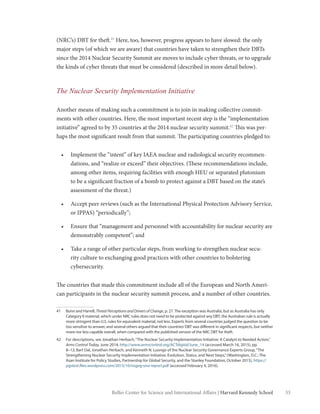 33Belfer Center for Science and International Affairs | Harvard Kennedy School
(NRC’s) DBT for theft.41
Here, too, however, progress appears to have slowed: the only
major steps (of which we are aware) that countries have taken to strengthen their DBTs
since the 2014 Nuclear Security Summit are moves to include cyber threats, or to upgrade
the kinds of cyber threats that must be considered (described in more detail below).
The Nuclear Security Implementation Initiative
Another means of making such a commitment is to join in making collective commit-
ments with other countries. Here, the most important recent step is the “implementation
initiative” agreed to by 35 countries at the 2014 nuclear security summit.42
This was per-
haps the most significant result from that summit. The participating countries pledged to:
•	 Implement the “intent” of key IAEA nuclear and radiological security recommen-
dations, and “realize or exceed” their objectives. (These recommendations include,
among other items, requiring facilities with enough HEU or separated plutonium
to be a significant fraction of a bomb to protect against a DBT based on the state’s
assessment of the threat.)
•	 Accept peer reviews (such as the International Physical Protection Advisory Service,
or IPPAS) “periodically”;
•	 Ensure that “management and personnel with accountability for nuclear security are
demonstrably competent”; and
•	 Take a range of other particular steps, from working to strengthen nuclear secu-
rity culture to exchanging good practices with other countries to bolstering
cybersecurity.
The countries that made this commitment include all of the European and North Ameri-
can participants in the nuclear security summit process, and a number of other countries.
41	 Bunn and Harrell, Threat Perceptions and Drivers of Change, p. 27. The exception was Australia, but as Australia has only
Category II material, which under NRC rules does not need to be protected against any DBT, the Australian rule is actually
more stringent than U.S. rules for equivalent material, not less. Experts from several countries judged the question to be
too sensitive to answer, and several others argued that their countries’DBT was different in significant respects, but neither
more nor less capable overall, when compared with the published version of the NRC DBT for theft.
42	 For descriptions, see Jonathan Herbach,“The Nuclear Security Implementation Initiative: A Catalyst to Needed Action,”
Arms Control Today, June 2014, http://www.armscontrol.org/ACTdigital/June_14 (accessed March 16, 2015), pp.
8–12; Bart Dal, Jonathan Herbach, and Kenneth N. Luongo of the Nuclear Security Governance Experts Group,“The
Strengthening Nuclear Security Implementation Initiative: Evolution, Status, and Next Steps,”(Washington, D.C.: The
Asan Institute for Policy Studies, Partnership for Global Security, and the Stanley Foundation, October 2015), https://
pgstest.files.wordpress.com/2015/10/nsgeg-snsi-report.pdf (accessed February 4, 2016).
 