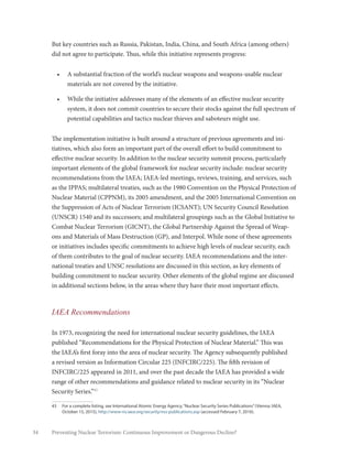 34 Preventing Nuclear Terrorism: Continuous Improvement or Dangerous Decline?
But key countries such as Russia, Pakistan, India, China, and South Africa (among others)
did not agree to participate. Thus, while this initiative represents progress:
•	 A substantial fraction of the world’s nuclear weapons and weapons-usable nuclear
materials are not covered by the initiative.
•	 While the initiative addresses many of the elements of an effective nuclear security
system, it does not commit countries to secure their stocks against the full spectrum of
potential capabilities and tactics nuclear thieves and saboteurs might use.
The implementation initiative is built around a structure of previous agreements and ini-
tiatives, which also form an important part of the overall effort to build commitment to
effective nuclear security. In addition to the nuclear security summit process, particularly
important elements of the global framework for nuclear security include: nuclear security
recommendations from the IAEA; IAEA-led meetings, reviews, training, and services, such
as the IPPAS; multilateral treaties, such as the 1980 Convention on the Physical Protection of
Nuclear Material (CPPNM), its 2005 amendment, and the 2005 International Convention on
the Suppression of Acts of Nuclear Terrorism (ICSANT); UN Security Council Resolution
(UNSCR) 1540 and its successors; and multilateral groupings such as the Global Initiative to
Combat Nuclear Terrorism (GICNT), the Global Partnership Against the Spread of Weap-
ons and Materials of Mass Destruction (GP), and Interpol. While none of these agreements
or initiatives includes specific commitments to achieve high levels of nuclear security, each
of them contributes to the goal of nuclear security. IAEA recommendations and the inter-
national treaties and UNSC resolutions are discussed in this section, as key elements of
building commitment to nuclear security. Other elements of the global regime are discussed
in additional sections below, in the areas where they have their most important effects.
IAEA Recommendations
In 1973, recognizing the need for international nuclear security guidelines, the IAEA
published “Recommendations for the Physical Protection of Nuclear Material.” This was
the IAEA’s first foray into the area of nuclear security. The Agency subsequently published
a revised version as Information Circular 225 (INFCIRC/225). The fifth revision of
INFCIRC/225 appeared in 2011, and over the past decade the IAEA has provided a wide
range of other recommendations and guidance related to nuclear security in its “Nuclear
Security Series.”43
43	 For a complete listing, see International Atomic Energy Agency,“Nuclear Security Series Publications”(Vienna: IAEA,
October 15, 2015), http://www-ns.iaea.org/security/nss-publications.asp (accessed February 7, 2016).
 