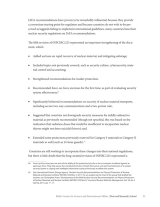 35Belfer Center for Science and International Affairs | Harvard Kennedy School
IAEA recommendations have proven to be remarkably influential; because they provide
a convenient starting point for regulators and because countries do not wish to be per-
ceived as laggards failing to implement international guidelines, many countries base their
nuclear security regulations on IAEA recommendations.
The fifth revision of INFCIRC/225 represented an important strengthening of the docu-
ment, which:
•	 Added sections on rapid recovery of nuclear material, and mitigating sabotage;
•	 Included topics not previously covered, such as security culture, cybersecurity, mate-
rial control and accounting;
•	 Strengthened recommendations for insider protection;
•	 Recommended force-on-force exercises for the first time, as part of evaluating security
system effectiveness;44
•	 Significantly bolstered recommendations on security of nuclear material transports,
including secure two-way communications and a two-person rule;
•	 Suggested that countries not downgrade security measures for mildly radioactive
material as previously recommended (though not specified, this was based on the
realization that radiation doses that would be insufficient to incapacitate nuclear
thieves might not deter suicidal thieves); and
•	 Extended some protections previously reserved for Category I materials to Category II
materials as well (such as 24-hour guards).45
Countries are still working to incorporate these changes into their national regulations,
but there is little doubt that the long-awaited revision of INFIRC/225 represented a
44	 Force-on-force exercises are tests of the ability of the protective force for a site or transport to defend against an
adversary force. They help assess the overall performance of both the human and technical elements of a nuclear
security system in coping with intelligent adversaries trying to find ways to defeat the system.
45	 See International Atomic Energy Agency,“Nuclear Security Recommendations on Physical Protection of Nuclear
Material and Nuclear Facilities,”INFCIRC/225/Rev. 5, 2011. For an analysis by the chair of the group that drafted the
revision, see Christopher Pryce,“Development of the IAEA Nuclear Security Recommendations on Physical Protection
of Nuclear Materials and Nuclear Facilities (INFCIRC/225/Rev.5),”Journal of Nuclear Materials Management, Vol. 39, No. 3
(Spring 2011), pp. 11–17.
 
