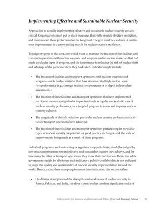 39Belfer Center for Science and International Affairs | Harvard Kennedy School
Implementing Effective and Sustainable Nuclear Security
Approaches to actually implementing effective and sustainable nuclear security are also
critical. Organizations must put in place measures that really provide effective protection,
and must sustain those protections for the long haul. The goal must be a culture of contin-
uous improvement, in a never-ending search for nuclear security excellence.
To judge progress in this area, one would want to examine the fraction of the facilities and
transport operations with nuclear weapons and weapons-usable nuclear materials that had
made particular types of progress, and the importance to reducing the risk of nuclear theft
and sabotage of the particular steps they had taken. Indicators might include:
•	 The fraction of facilities and transport operations with nuclear weapons and
weapons-usable nuclear material that have demonstrated high nuclear secu-
rity performance (e.g., through realistic test programs or in-depth independent
assessments);
•	 The fraction of these facilities and transport operations that have implemented
particular measures judged to be important (such as regular and realistic tests of
nuclear security performance, or a targeted program to assess and improve nuclear
security culture);
•	 The magnitude of the risk reduction particular nuclear security performance facili-
ties or transport operations have achieved;
•	 The fraction of these facilities and transport operations participating in particular
types of nuclear security cooperation or good practice exchanges, and the scale of
improvements being made as a result of those programs.
Individual programs, such as training or regulatory support efforts, should be judged by
how much improvement toward effective and sustainable security they achieve, and for
how many facilities or transport operations they make that contribution. Here, too, while
governments might be able to use such indicators, publicly available data is not sufficient
to judge the quality and sustainability of nuclear security implementation around the
world. Hence, rather than attempting to assess these indicators, this section offers:
•	 Qualitative descriptions of the strengths and weaknesses of nuclear security in
Russia, Pakistan, and India, the three countries that combine significant stocks of
 