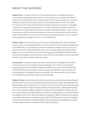 About the Authors
Matthew Bunn is a Professor of Practice at Harvard University's John F. Kennedy School of Gov-
ernment. Before joining the Kennedy School, he served for three years as an adviser to the Office of
Science and Technology Policy, where he played a major role in U.S. policies related to the control and
disposition of weapons-usable nuclear materials in the United States and the former Soviet Union.
He is the winner of the American Physical Society's Joseph A. Burton Forum Award for "outstanding
contributions in helping to formulate policies to decrease the risks of theft of nuclear weapons and
nuclear materials" and the Federation of American Scientists' Hans Bethe Award for "science in service
to a more secure world," and is an elected Fellow of the American Association for the Advancement of
Science. He is the author or co-author of over 20 books or major technical reports, and over a hundred
articles in publications ranging from Science to The Washington Post.
Martin B. Malin is the Executive Director of the Project on Managing the Atom at Harvard’s Belfer
Center for Science and International Affairs.  His research focuses on arms control and nonproliferation
in the Middle East, U.S. nonproliferation and counter-proliferation strategies, and the security conse-
quences of the growth and spread of nuclear energy.  Prior to coming to the Kennedy School, Malin
taught courses on international relations, American foreign policy, and Middle East politics at Colum-
bia University and Rutgers University. He also served as Director of the Program on Science and Global
Security at the American Academy of Arts and Sciences.
Nickolas Roth is a Research Associate at the Belfer Center’s Project on Managing the Atom. Before
coming to Harvard, he spent a decade working in Washington, D.C., where his work focused on
improving government accountability and project management, arms control, and nonproliferation.
Mr. Roth has written dozens of articles on nuclear security, nonproliferation, and arms control. His
work has appeared in newspapers around the world. Roth is also a Research Fellow at the Center for
International and Security Studies at the University of Maryland.
William H. Tobey is a Senior Fellow at the Belfer Center for Science and International Affairs at Harvard
Kennedy School. He was most recently deputy administrator for Defense Nuclear Nonproliferation at the
National Nuclear Security Administration. Mr. Tobey served on the National Security Council (NSC) staff
in three administrations—Reagan, George H. W. Bush, and George W. Bush—working in defense policy,
arms control, and counterproliferation positions. As director of counterproliferation strategy at the NSC,
he oversaw development and implementation of U.S. policy on nuclear programs in Iran and North Korea,
was a delegate to the Six Party Talks with North Korea, managed U.S. efforts to dismantle Libya’s weapons
of mass destruction programs, and authored the first draft of United Nations Security Council Resolution
1540. He has also served on the National Academies of Sciences, Engineering, and Medicine Committee
on Improving the Assessment of Proliferation Risk of Nuclear Fuel Cycles.
 