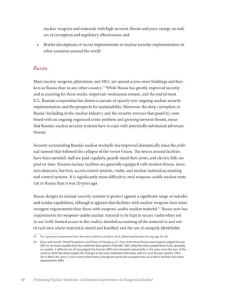 40 Preventing Nuclear Terrorism: Continuous Improvement or Dangerous Decline?
nuclear weapons and materials with high terrorist threats and poor ratings on indi-
ces of corruption and regulatory effectiveness; and
•	 Briefer descriptions of recent improvements in nuclear security implementation in
other countries around the world.
Russia
More nuclear weapons, plutonium, and HEU are spread across more buildings and bun-
kers in Russia than in any other country.53
While Russia has greatly improved security
and accounting for these stocks, important weaknesses remain, and the end of most
U.S.-Russian cooperation has drawn a curtain of opacity over ongoing nuclear security
implementation and the prospects for sustainability. Moreover, the deep corruption in
Russia (including in the nuclear industry and the security services that guard it), com-
bined with an ongoing organized crime problem and growing terrorist threats, mean
that Russian nuclear security systems have to cope with potentially substantial adversary
threats.
Security surrounding Russia’s nuclear stockpile has improved dramatically since the polit-
ical turmoil that followed the collapse of the Soviet Union. The fences around facilities
have been mended, staff are paid regularly, guards stand their posts, and electric bills are
paid on time. Russian nuclear facilities are generally equipped with modern fences, intru-
sion detectors, barriers, access control systems, vaults, and nuclear material accounting
and control systems. It is significantly more difficult to steal weapons-usable nuclear mate-
rial in Russia than it was 20 years ago.
Russia designs its nuclear security systems to protect against a significant range of outsider
and insider capabilities, although it appears that facilities with nuclear weapons have more
stringent requirements than those with weapons-usable nuclear material.54
Russia now has
requirements for weapons-usable nuclear material to be kept in secure vaults when not
in use (with limited access to the vaults); detailed accounting of the material in and out
of each area where material is stored and handled; and the use of uniquely identifiable
53	 For a previous assessment from the same authors, see Bunn et al., Advancing Nuclear Security, pp. 24–28.
54	 Bunn and Harrell, Threat Perceptions and Drivers of Change, p. 27. Two of the three Russian participants judged Russian
DBTs to be more capable than the published description of the NRC DBT, while the other judged them to be generally
as capable. A different set of two judged that Russian DBTs had changed substantially in the years since the turn of the
century, while the other judged the changes to be more moderate. Interviews with U.S. and Russian experts, 2003–
2014. Much the same is true in the United States, though the particular arrangements as to which facilities face what
requirements differ.
 
