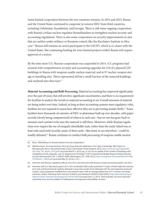 43Belfer Center for Science and International Affairs | Harvard Kennedy School
Some limited cooperation between the two countries remains. In 2014 and 2015, Russia
and the United States continued to cooperate to remove HEU from third countries,
including Uzbekistan, Kazakhstan, and Georgia. There is still some ongoing cooperation
with Russia’s civilian nuclear regulator Rostekhnadzor to strengthen nuclear security and
accounting regulations. There is also some cooperation on security improvements at sites
that are neither under military or Rosatom control, like the Kurchatov Institute in Mos-
cow.63
Russia still remains an active participant in the GICNT, which it co-chairs with the
United States. But continuing funding for even limited projects within Russia will require
approval of a waiver.
By the time most U.S.-Russian cooperation was suspended in 2014, U.S. programs had
assisted with comprehensive security and accounting upgrades for 218 of a planned 229
buildings in Russia with weapons-usable nuclear material, and at 97 nuclear weapon stor-
age or handling sites. These represented all but a small fraction of the material buildings
and warhead sites that exist.64
Material Accounting and Bulk Processing. Material accounting has improved significantly
over the past 20 years, but still involves significant uncertainties, and there is no requirement
for facilities to analyze the trends in material accounting to see if small amounts of material
are being stolen over time. Indeed, as long as their accounting systems meet regulatory rules,
facilities are not required to assess how effective they are in preventing insider thefts.65
Some
facilities have thousands of canisters of HEU or plutonium built up over decades, with paper
records (slowly being computerized) of what is in each one—but no one has gone back to
measure each canister to be sure the material is still there. Moreover, while Russian regula-
tions now require the use of uniquely identifiable seals, rather than the easily-faked wax or
lead seals used until recently, many of these seals—like many in use elsewhere—could be
readily defeated.66
Russia continues to conduct bulk processing of weapons-usable nuclear
63	 Bunn,“Rebuilding U.S.-Russian Nuclear Security Cooperation.”
64	 Matthew Bunn, Securing the Bomb 2010: Securing all Nuclear Materials in Four Years (Cambridge, MA: Project on
Managing the Atom, Harvard Kennedy School, and Nuclear Threat Initiative 2010), http://www.nti.org/media/pdfs/
Securing_The_Bomb_2010.pdf? (accessed March 5, 2016), pp. 31–43. For an update of the number of buildings with
completed security upgrades, see U.S. Department of Energy, FY 2015 Congressional Budget Request: National Nuclear
Security Administration, Vol. 1, DOE/CF-0096 (Washington, D.C.: DOE, 2014), http://energy.gov/sites/prod/files/2014/04/
f14/Volume 1 NNSA.pdf (accessed May 25, 2014), p. 521.
65	 Interview with Russian regulatory official, June 2013, and interview with Russian nuclear accounting expert, July 2015.
66	 Interview with U.S. laboratory expert, 2015. One remarkable 2003 study examined 213 types of both high-tech and low-
tech seals and found that all could be defeated in ways that would not be detected with the seal inspection protocols
in place, using equipment available from any hardware store, with an average defeat time of 2.7 minutes. See Roger
Johnston, Tamper-Indicating Seals: Practices, Problems, and Standards (LAUR-03-0269 (2003), http://permalink.lanl.gov/
object/tr?what=info:lanl-repo/lareport/LA-UR-03-0269 (accessed June 12, 2015). Seals and their use have improved
somewhat since, but the problem of widespread unrecognized vulnerabilities remains.
 