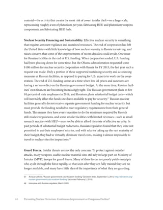 44 Preventing Nuclear Terrorism: Continuous Improvement or Dangerous Decline?
material—the activity that creates the most risk of covert insider theft—on a large scale,
reprocessing roughly a ton of plutonium per year, fabricating HEU and plutonium weapons
components, and fabricating HEU fuels.
Nuclear Security Financing and Sustainability. Effective nuclear security is something
that requires constant vigilance and sustained resources. The end of cooperation has left
the United States with little knowledge of how nuclear security in Russia is evolving, and
raises concern that some of the improvements of recent decades could erode. One issue
for Russian facilities is the end of U.S. funding. When cooperation ended, U.S. funding
had been phasing down for some time, but the Obama administration requested some
$100 million for nuclear security cooperation with Russia for FY 2015, the last year such a
request was made. Only a portion of these supported sustaining security and accounting
measures at Russian facilities, as opposed to paying for U.S. experts to work on the coop-
eration. The end of U.S. funding comes at a time when low oil prices and sanctions are
having a serious effect on the Russian government budget. At the same time, Russian facil-
ities’ own finances are becoming increasingly tight. The Russian government plans to fire
10 percent of state employees in 2016, and Rosatom plans substantial budget cuts—which
will inevitably affect the funds sites have available to pay for security.67
Russian nuclear
facilities generally do not receive separate government funding for nuclear security, but
must provide the funding needed to meet regulatory requirements from their general
funds. This means they have every incentive to do the minimum required by Russia’s
still-modest regulations, and some smaller facilities with limited revenues—such as small
research reactors with HEU—may not be able to afford the costs of effective security. In
past periods of substantial budget reductions, Russian regulators found that they were not
permitted to cut their employees’ salaries, and with salaries taking up the vast majority of
their budget, they had to virtually eliminate travel costs, making it almost impossible to
travel to nuclear sites for inspections.68
Guard Forces. Insider threats are not the only concern. To protect against outsider
attacks, many weapons-usable nuclear material sites still rely in large part on Ministry of
Interior (MVD) troops for guard forces. Many of these forces are poorly paid conscripts
who cycle through the force rapidly, so that soon after they are fully trained they are no
longer available, and many have little idea of the importance of what they are guarding.
67	 Arnaud Lefevre,“Russian government cuts Rosatom funding,”Dynatom News, September 3, 2015, http://dynatom.org/
russian-government-cuts-rosatom-funding/ (accessed February 5, 2016).
68	 Interview with Russian regulator, March 2009.
 