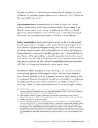 45Belfer Center for Science and International Affairs | Harvard Kennedy School
Moreover, the possibility of corruption or recruitment raises the possibility that guards
will become “the most dangerous internal adversaries,” as the security chief of the Siberian
Chemical Combine once put it.69
Regulatory Enforcement. Russian regulators exercise far less power, have far fewer
resources, and sometimes have less expertise than the agencies they are seeking to reg-
ulate. Key nuclear security requirements are spread among several layers of national,
agency-level, and site-level rules, and are sometimes vague or confusing, making it diffi-
cult in some cases for working-level personnel to know how to follow the rules.70
Nuclear Security Culture. Russian and U.S. experts worked together to develop many of
the early ideas about how to strengthen nuclear security culture. Rosatom requires all of its
major sites to have programs to strengthen security culture (including a “culture coordina-
tor” charged with overseeing the effort), and Rostekhnadzor, the Russian regulatory agency,
has issued guidelines on how facilities should approach the issue.71
Unfortunately, however,
many Russian nuclear experts still tend to dismiss the threat, believing either that terrorists
could not make a nuclear bomb, or that Russian nuclear security measures are fully sufficient
to prevent any possible nuclear theft—the belief propagated by the Russian government as
well.72
Belief in the threat is the foundation for a strong security culture.
Terrorism and Islamic Extremism. Whatever the strengths and weaknesses of Russia’s
nuclear security approaches, they must protect against a substantial range of potential
threats, from corrupt insiders to terrorist outsiders. Terrorists in Russia continue to pose
serious dangers, though there have been few complex, sophisticated terrorist attacks since
Russia’s brutal crushing of the Chechen rebellion years ago. The Kavkaz Emirat, once
the leading coalition of terrorist organizations in Russia, is wracked by disputes between
69	 Interviews with U.S. and Russian participants in nuclear security cooperation, 2010–2014. The quote is from Igor
Goloskokov,“Refomirovanie Voisk MVD po Okhrane Yadernikh Obektov Rossii [Reforming MVD troops to guard Russian
nuclear facilities],”Yaderny Kontrol, Vol. 9, No. 4 (Winter 2003), pp. 39–50.
70	 Dmitri Kovchegin,“Developing National Regulations to Support Nuclear Security: Lessons Learned from the U.S.
Support to Russia, Ukraine, and Belarus,”Security Index: A Russian Journal on International Security (December 2014), p. 4.
71	 Khlopkov,“Russia’s Nuclear Security Policy,”pp. 3–5.
72	 See, for example, Office of the Russian President,“Statement of the Russian Federation on Nuclear Security,”April 13,
2010, http://news.kremlin.ru/ref_notes/520 (accessed July 6, 2015). Sergei Ivanov, then the Russian Minister of Defense,
summed up a widely expressed Russian view in 2004, asserting that it was“impossible for there to be any loss”of
plutonium or uranium, and that there had never been“a single case of so much as a gram being lost.”(This statement
was clearly false, since there had been cases where individuals had been caught and confessed to their thefts.) Russian
acceptance of cooperative threat reduction assistance, he said,“does not mean that nuclear materials are stored poorly.”
See Svetlana Babaeva,“Responsible, Rational, With No Fear on His Face,”Izvestia, trans. by What the Papers Say, April 9,
2004.
 