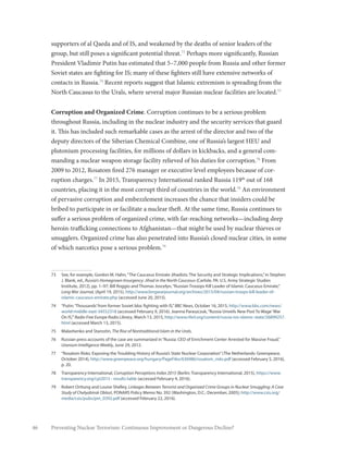 46 Preventing Nuclear Terrorism: Continuous Improvement or Dangerous Decline?
supporters of al Qaeda and of IS, and weakened by the deaths of senior leaders of the
group, but still poses a significant potential threat.73
Perhaps more significantly, Russian
President Vladimir Putin has estimated that 5–7,000 people from Russia and other former
Soviet states are fighting for IS; many of these fighters still have extensive networks of
contacts in Russia.74
Recent reports suggest that Islamic extremism is spreading from the
North Caucasus to the Urals, where several major Russian nuclear facilities are located.75
Corruption and Organized Crime. Corruption continues to be a serious problem
throughout Russia, including in the nuclear industry and the security services that guard
it. This has included such remarkable cases as the arrest of the director and two of the
deputy directors of the Siberian Chemical Combine, one of Russia’s largest HEU and
plutonium processing facilities, for millions of dollars in kickbacks, and a general com-
manding a nuclear weapon storage facility relieved of his duties for corruption.76
From
2009 to 2012, Rosatom fired 276 manager or executive level employees because of cor-
ruption charges.77
In 2015, Transparency International ranked Russia 119th
out of 168
countries, placing it in the most corrupt third of countries in the world.78
An environment
of pervasive corruption and embezzlement increases the chance that insiders could be
bribed to participate in or facilitate a nuclear theft. At the same time, Russia continues to
suffer a serious problem of organized crime, with far-reaching networks—including deep
heroin-trafficking connections to Afghanistan—that might be used by nuclear thieves or
smugglers. Organized crime has also penetrated into Russia’s closed nuclear cities, in some
of which narcotics pose a serious problem.79
73	 See, for example, Gordon M. Hahn,“The Caucasus Emirate Jihadists: The Security and Strategic Implications,”in Stephen
J. Blank, ed., Russia’s Homegrown Insurgency: Jihad in the North Caucasus (Carlisle, PA: U.S. Army Strategic Studies
Institute, 2012), pp. 1–97; Bill Roggio and Thomas Joscelyn,“Russian Trooops Kill Leader of Islamic Caucasus Emirate,”
Long War Journal, (April 19, 2015), http://www.longwarjournal.org/archives/2015/04/russian-troops-kill-leader-of-
islamic-caucasus-emirate.php (accessed June 20, 2015).
74	 “Putin:‘Thousands’from former Soviet bloc fighting with IS,”BBC News, October 16, 2015, http://www.bbc.com/news/
world-middle-east-34552318 (accessed February 9, 2016). Joanna Paraszczuk,“Russia Unveils New Post To Wage‘War
On IS,’”Radio Free Europe Radio Library, March 13, 2015, http://www.rferl.org/content/russia-isis-islamic-state/26899257.
html (accessed March 13, 2015).
75	 Malashenko and Starostin, The Rise of Nontraditional Islam in the Urals.
76	 Russian press accounts of the case are summarized in“Russia: CEO of Enrichment Center Arrested for Massive Fraud,”
Uranium Intelligence Weekly, June 29, 2012.
77	 “Rosatom Risks: Exposing the Troubling History of Russia’s State Nuclear Corporation”(The Netherlands: Greenpeace,
October 2014), http://www.greenpeace.org/hungary/PageFiles/636986/rosatom_risks.pdf (accessed February 5, 2016),
p. 20.
78	 Transparency International, Corruption Perceptions Index 2015 (Berlin: Transparency International, 2015), https://www.
transparency.org/cpi2015 - results-table (accessed February 4, 2016).
79	 Robert Orttung and Louise Shelley, Linkages Between Terrorist and Organized Crime Groups in Nuclear Smuggling: A Case
Study of Chelyabinsk Oblast, PONARS Policy Memo No. 392 (Washington, D.C.: December, 2005); http://www.csis.org/
media/csis/pubs/pm_0392.pdf (accessed February 22, 2016).
 