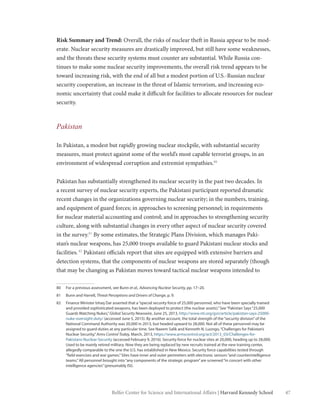 47Belfer Center for Science and International Affairs | Harvard Kennedy School
Risk Summary and Trend: Overall, the risks of nuclear theft in Russia appear to be mod-
erate. Nuclear security measures are drastically improved, but still have some weaknesses,
and the threats these security systems must counter are substantial. While Russia con-
tinues to make some nuclear security improvements, the overall risk trend appears to be
toward increasing risk, with the end of all but a modest portion of U.S.-Russian nuclear
security cooperation, an increase in the threat of Islamic terrorism, and increasing eco-
nomic uncertainty that could make it difficult for facilities to allocate resources for nuclear
security.
Pakistan
In Pakistan, a modest but rapidly growing nuclear stockpile, with substantial security
measures, must protect against some of the world’s most capable terrorist groups, in an
environment of widespread corruption and extremist sympathies.80
Pakistan has substantially strengthened its nuclear security in the past two decades. In
a recent survey of nuclear security experts, the Pakistani participant reported dramatic
recent changes in the organizations governing nuclear security; in the numbers, training,
and equipment of guard forces; in approaches to screening personnel; in requirements
for nuclear material accounting and control; and in approaches to strengthening security
culture, along with substantial changes in every other aspect of nuclear security covered
in the survey.81
By some estimates, the Strategic Plans Division, which manages Paki-
stan’s nuclear weapons, has 25,000 troops available to guard Pakistani nuclear stocks and
facilities.82
Pakistani officials report that sites are equipped with extensive barriers and
detection systems, that the components of nuclear weapons are stored separately (though
that may be changing as Pakistan moves toward tactical nuclear weapons intended to
80	 For a previous assessment, see Bunn et al., Advancing Nuclear Security, pp. 17–20.
81	 Bunn and Harrell, Threat Perceptions and Drivers of Change, p. 9.
82	 Finance Minister Ishaq Dar asserted that a“special security force of 25,000 personnel, who have been specially trained
and provided sophisticated weapons, has been deployed to protect (the nuclear assets).”See“Pakistan Says“25,000
Guards Watching Nukes,”Global Security Newswire, June 25, 2013, http://www.nti.org/gsn/article/pakistan-says-25000-
nuke-oversight-duty/ (accessed June 5, 2015). By another account, the total strength of the“security division”of the
National Command Authority was 20,000 in 2013, but headed upward to 28,000. Not all of these personnel may be
assigned to guard duties at any particular time. See Naeem Salik and Kenneth N. Luongo,“Challenges for Pakistan’s
Nuclear Security,”Arms Control Today, March, 2013, https://www.armscontrol.org/act/2013_03/Challenges-for-
Pakistans-Nuclear-Security (accessed February 9, 2016). Security force for nuclear sites at 20,000, heading up to 28,000.
Used to be mainly retired military. Now they are being replaced by new recruits trained at the new training center,
allegedly comparable to the one the U.S. has established in New Mexico. Security force capabilities tested through
“field exercises and war games.”Sites have inner and outer perimeters with electronic sensors“and counterintelligence
teams.”All personnel brought into“any components of the strategic program”are screened“in concert with other
intelligence agencies”(presumably ISI).
 