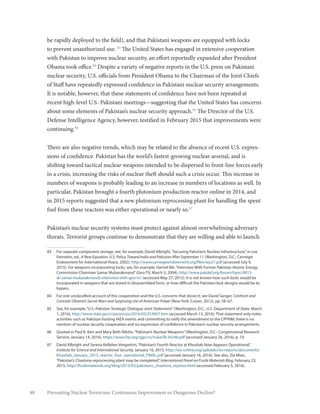 48 Preventing Nuclear Terrorism: Continuous Improvement or Dangerous Decline?
be rapidly deployed to the field), and that Pakistani weapons are equipped with locks
to prevent unauthorized use. 83
The United States has engaged in extensive cooperation
with Pakistan to improve nuclear security, an effort reportedly expanded after President
Obama took office.84
Despite a variety of negative reports in the U.S. press on Pakistani
nuclear security, U.S. officials from President Obama to the Chairman of the Joint Chiefs
of Staff have repeatedly expressed confidence in Pakistani nuclear security arrangements.
It is notable, however, that these statements of confidence have not been repeated at
recent high-level U.S.-Pakistani meetings—suggesting that the United States has concerns
about some elements of Pakistan’s nuclear security approach.85
The Director of the U.S.
Defense Intelligence Agency, however, testified in February 2015 that improvements were
continuing.86
There are also negative trends, which may be related to the absence of recent U.S. expres-
sions of confidence. Pakistan has the world’s fastest-growing nuclear arsenal, and is
shifting toward tactical nuclear weapons intended to be dispersed to front-line forces early
in a crisis, increasing the risks of nuclear theft should such a crisis occur. This increase in
numbers of weapons is probably leading to an increase in numbers of locations as well. In
particular, Pakistan brought a fourth plutonium production reactor online in 2014, and
in 2015 reports suggested that a new plutonium reprocessing plant for handling the spent
fuel from these reactors was either operational or nearly so.87
Pakistan’s nuclear security systems must protect against almost overwhelming adversary
threats. Terrorist groups continue to demonstrate that they are willing and able to launch
83	 For separate component storage, see, for example, David Albright,“Securing Pakistan’s Nuclear Infrastructure,”in Lee
Feinstein, ed., A New Equation: U.S. Policy Toward India and Pakistan After September 11 (Washington, D.C.: Carnegie
Endowment for International Peace, 2002), http://www.carnegieendowment.org/files/wp27.pdf (accessed July 9,
2015). For weapons incorporating locks, see, for example, Hamid Mir,“Interview With Former Pakistan Atomic Energy
Commission Chairman Samar Mubarakmand”(Geo-TV, March 5, 2004), http://www.pakdef.org/forum/topic/8015-
dr-samar-mubarakmands-interview-with-geo-tv/ (accessed May 27, 2015). It is not known how such locks would be
incorporated in weapons that are stored in disassembled form, or how difficult the Pakistani lock designs would be to
bypass.
84	 For one unclassified account of this cooperation and the U.S. concerns that drove it, see David Sanger, Confront and
Conceal: Obama’s Secret Wars and Surprising Use of American Power (New York: Crown, 2012), pp. 58–67.
85	 See, for example,“U.S.-Pakistan Strategic Dialogue Joint Statement”(Washington, D.C.: U.S. Department of State, March
1, 2016), http://www.state.gov/r/pa/prs/ps/2016/03/253857.htm (accessed March 13, 2016). That statement only notes
activities such as Pakistan hosting IAEA events and committing to ratify the amendment to the CPPNM; there is no
mention of nuclear security cooperation and no expression of confidence in Pakistan’s nuclear security arrangements.
86	 Quoted in Paul K. Kerr and Mary Beth Nikitin,“Pakistan’s Nuclear Weapons”(Washington, D.C.: Congressional Research
Service, January 14, 2016), https://www.fas.org/sgp/crs/nuke/RL34248.pdf (accessed January 26, 2016), p. 19.
87	 David Albright and Serena Kelleher-Vergantini,“Pakistan’s Fourth Reactor at Khushab Now Appears Operational,”
Institute for Science and International Security, January 16, 2015, http://isis-online.org/uploads/isis-reports/documents/
Khushab_January_2015_reactor_four_operational_FINAL.pdf (accessed January 16, 2016). See also, Zia Mian,
“Pakistan’s Chashma reprocessing plant may be completed,”International Panel on Fissile Materials Blog, February 23,
2015, http://fissilematerials.org/blog/2015/02/pakistans_chashma_reproce.html (accessed February 5, 2016).
 