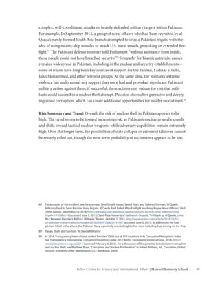 49Belfer Center for Science and International Affairs | Harvard Kennedy School
complex, well-coordinated attacks on heavily defended military targets within Pakistan.
For example, In September 2014, a group of naval officers who had been recruited by al
Qaeda’s newly formed South Asia branch attempted to seize a Pakistani frigate, with the
idea of using its anti-ship missiles to attack U.S. naval vessels, provoking an extended fire-
fight.88
The Pakistani defense minister told Parliament “without assistance from inside,
these people could not have breached security.”89
Sympathy for Islamic extremist causes
remains widespread in Pakistan, including in the nuclear and security establishments—
some of whom have long been key sources of support for the Taliban, Lashkar e Taiba,
Jaish Mohammed, and other terrorist groups. At the same time, the militants’ extreme
violence has undermined any support they once had and provoked significant Pakistani
military action against them; if successful, these actions may reduce the risk that mili-
tants could succeed in a nuclear theft attempt. Pakistan also suffers pervasive and deeply
ingrained corruption, which can create additional opportunities for insider recruitment.90
Risk Summary and Trend: Overall, the risk of nuclear theft in Pakistan appears to be
high. The trend seems to be toward increasing risk, as Pakistan’s nuclear arsenal expands
and shifts toward tactical nuclear weapons, while adversary capabilities remain extremely
high. Over the longer term, the possibilities of state collapse or extremist takeover cannot
be entirely ruled out, though the near-term probability of such events appears to be low.
88	 For accounts of this incident, see, for example, Syed Shoaib Hasan, Saeed Shah, and Siobhan Gorman,“Al Qaeda
Militants Tried to Seize Pakistan Navy Frigate: Al Qaeda Raid Foiled After Firefight Involving Rogue Naval Officers,”Wall
Street Journal, September 16, 2014, http://www.wsj.com/articles/al-qaeda-militants-tried-to-seize-pakistan-navy-
frigate-1410884514 (accessed June 5, 2015); Syed Raza Hassan and Kattherine Houreld,“In Attack by Al Qaeda, Lines
Blur Between Pakistan’s Military, Militants,”Reuters, October 1, 2014, http://www.reuters.com/article/2014/10/01/
us-pakistan-militants-attacks-insight-idUSKCN0HP2MM20141001 (accessed June 5, 2015). In addition to the four
plotters killed in the attack, the Pakistani Navy reportedly arrested eight other men, including four serving on the ship.
89	 Hasan, Shah, and Gorman,“Al Qaeda Militants.”
90	 In 2014, Transparency International ranked Pakistan 126th out of 174 countries in its Corruption Perceptions Index.
See Transparency International, Corruption Perceptions Index 2014 (Berlin: Transparency International, 2014), http://
www.transparency.org/cpi2014 (accessed February 4, 2016). For a discussion of the potential links between corruption
and nuclear theft, see Matthew Bunn,“Corruption and Nuclear Proliferation,”in Robert Rotberg, ed., Corruption, Global
Security, and World Order (Washington, D.C.: Brookings, 2009).
 