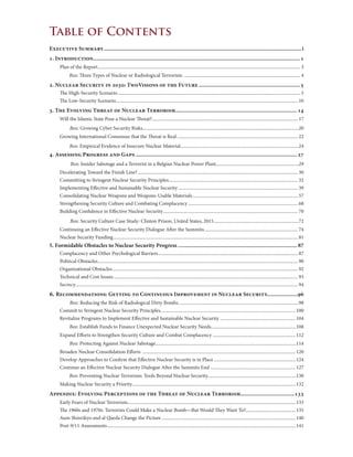 Table of Contents
Executive Summary........................................................................................................................................i
1. Introduction..............................................................................................................................................1
Plan of the Report............................................................................................................................................................................ 3
Box: Three Types of Nuclear or Radiological Terrorism ................................................................................................... 4
2. Nuclear Security in 2030: TwoVisions of the Future......................................................................5
The High-Security Scenario........................................................................................................................................................... 5
The Low-Security Scenario.......................................................................................................................................................... 10
3. The Evolving Threat of Nuclear Terrorism...................................................................................14
Will the Islamic State Pose a Nuclear Threat?............................................................................................................................ 17
Box: Growing Cyber Security Risks....................................................................................................................................20
Growing International Consensus that the Threat is Real....................................................................................................... 22
Box: Empirical Evidence of Insecure Nuclear Material....................................................................................................24
4. Assessing Progress and Gaps...............................................................................................................27
Box: Insider Sabotage and a Terrorist in a Belgian Nuclear Power Plant......................................................................29
Decelerating Toward the Finish Line?........................................................................................................................................ 30
Committing to Stringent Nuclear Security Principles.............................................................................................................. 32
Implementing Effective and Sustainable Nuclear Security...................................................................................................... 39
Consolidating Nuclear Weapons and Weapons-Usable Materials.......................................................................................... 57
Strengthening Security Culture and Combating Complacency.............................................................................................. 68
Building Confidence in Effective Nuclear Security................................................................................................................... 70
Box: Security Culture Case Study: Clinton Prison, United States, 2015........................................................................72
Continuing an Effective Nuclear Security Dialogue After the Summits................................................................................ 74
Nuclear Security Funding............................................................................................................................................................. 81
5. Formidable Obstacles to Nuclear Security Progress.................................................................................. 87
Complacency and Other Psychological Barriers....................................................................................................................... 87
Political Obstacles.......................................................................................................................................................................... 90
Organizational Obstacles.............................................................................................................................................................. 92
Technical and Cost Issues............................................................................................................................................................. 93
Secrecy............................................................................................................................................................................................ 94
6. Recommendations: Getting to Continuous Improvement in Nuclear Security.....................96
Box: Reducing the Risk of Radiological Dirty Bombs......................................................................................................98
Commit to Stringent Nuclear Security Principles...................................................................................................................100
Revitalize Programs to Implement Effective and Sustainable Nuclear Security.................................................................104
Box: Establish Funds to Finance Unexpected Nuclear Security Needs........................................................................108
Expand Efforts to Strengthen Security Culture and Combat Complacency.......................................................................112
Box: Protecting Against Nuclear Sabotage.......................................................................................................................114
Broaden Nuclear Consolidation Efforts ..................................................................................................................................120
Develop Approaches to Confirm that Effective Nuclear Security is in Place......................................................................124
Continue an Effective Nuclear Security Dialogue After the Summits End.........................................................................127
Box: Preventing Nuclear Terrorism: Tools Beyond Nuclear Security...........................................................................130
Making Nuclear Security a Priority...........................................................................................................................................132
Appendix: Evolving Perceptions of the Threat of Nuclear Terrorism.....................................133
Early Fears of Nuclear Terrorism...............................................................................................................................................133
The 1960s and 1970s: Terrorists Could Make a Nuclear Bomb—But Would They Want To?...........................................135
Aum Shinrikyo and al Qaeda Change the Picture..................................................................................................................140
Post-9/11 Assessments................................................................................................................................................................141
 