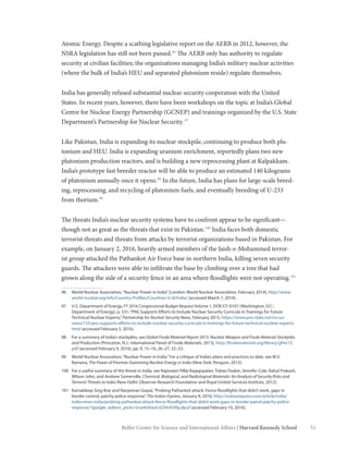 51Belfer Center for Science and International Affairs | Harvard Kennedy School
Atomic Energy. Despite a scathing legislative report on the AERB in 2012, however, the
NSRA legislation has still not been passed.96
The AERB only has authority to regulate
security at civilian facilities; the organizations managing India’s military nuclear activities
(where the bulk of India’s HEU and separated plutonium reside) regulate themselves.
India has generally refused substantial nuclear security cooperation with the United
States. In recent years, however, there have been workshops on the topic at India’s Global
Centre for Nuclear Energy Partnership (GCNEP) and trainings organized by the U.S. State
Department’s Partnership for Nuclear Security.97
Like Pakistan, India is expanding its nuclear stockpile, continuing to produce both plu-
tonium and HEU. India is expanding uranium enrichment, reportedly plans two new
plutonium production reactors, and is building a new reprocessing plant at Kalpakkam.
India’s prototype fast breeder reactor will be able to produce an estimated 140 kilograms
of plutonium annually once it opens.98
In the future, India has plans for large-scale breed-
ing, reprocessing, and recycling of plutonium fuels, and eventually breeding of U-233
from thorium.99
The threats India’s nuclear security systems have to confront appear to be significant—
though not as great as the threats that exist in Pakistan.100
India faces both domestic
terrorist threats and threats from attacks by terrorist organizations based in Pakistan. For
example, on January 2, 2016, heavily armed members of the Jaish-e-Mohammed terror-
ist group attacked the Pathankot Air Force base in northern India, killing seven security
guards. The attackers were able to infiltrate the base by climbing over a tree that had
grown along the side of a security fence in an area where floodlights were not operating.101
96	 World Nuclear Association,“Nuclear Power in India”(London: World Nuclear Association, February 2014), http://www.
world-nuclear.org/info/Country-Profiles/Countries-G-N/India/ (accessed March 7, 2014).
97	 U.S. Department of Energy, FY 2016 Congressional Budget Request Volume 1, DOE/CF-0107 (Washington, D.C.:
Department of Energy), p. 531;“PNS Supports Efforts to Include Nuclear Security Curricula in Trainings for Future
Technical Nuclear Experts,”Partnership for Nuclear Security News, February 2015, https://www.pns-state.net/en-us/
news/133-pns-supports-efforts-to-include-nuclear-security-curricula-in-trainings-for-future-technical-nuclear-experts.
html (accessed February 5, 2016).
98	 For a summary of India’s stockpiles, see Global Fissile Material Report 2015: Nuclear Weapon and Fissile Material Stockpiles
and Production (Princeton, N.J.: International Panel of Fissile Materials, 2015), http://fissilematerials.org/library/gfmr15.
pdf (accessed February 9, 2016), pp. 9, 15–16, 26–27, 32–33.
99	 World Nuclear Association,“Nuclear Power in India.”For a critique of India’s plans and practices to date, see M.V.
Ramana, The Power of Promise: Examining Nuclear Energy in India (New York: Penguin, 2013).
100	 For a useful summary of the threat in India, see Rajeswari Pillai Rajagopalan, Tobias Feakin, Jennifer Cole, Rahul Prakash,
Wilson John, and Andrew Somerville, Chemical, Biological, and Radiological Materials: An Analysis of Security Risks and
Terrorist Threats to India (New Delhi: Observer Research Foundation and Royal United Services Institute, 2012).
101	 Kamaldeep Sing Brar and Navjeevan Gopal,“Probing Pathankot attack: Fence floodlights that didn’t work, gaps in
border control, patchy police response,”The Indian Express, January 8, 2016, http://indianexpress.com/article/india/
india-news-india/probing-pathankot-attack-fence-floodlights-that-didnt-work-gaps-in-border-patrol-patchy-police-
response/?google_editors_picks=true#sthash.bZHnH3Rp.dpuf (accessed February 10, 2016).
 