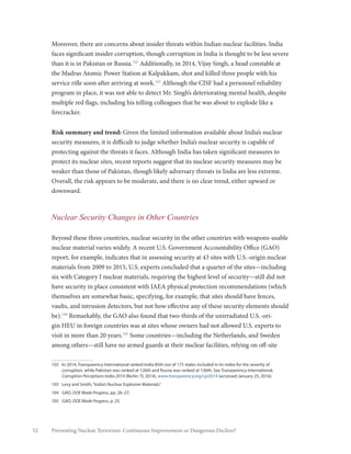 52 Preventing Nuclear Terrorism: Continuous Improvement or Dangerous Decline?
Moreover, there are concerns about insider threats within Indian nuclear facilities. India
faces significant insider corruption, though corruption in India is thought to be less severe
than it is in Pakistan or Russia.102
Additionally, in 2014, Vijay Singh, a head constable at
the Madras Atomic Power Station at Kalpakkam, shot and killed three people with his
service rifle soon after arriving at work.103
Although the CISF had a personnel reliability
program in place, it was not able to detect Mr. Singh’s deteriorating mental health, despite
multiple red flags, including his telling colleagues that he was about to explode like a
firecracker.
Risk summary and trend: Given the limited information available about India’s nuclear
security measures, it is difficult to judge whether India’s nuclear security is capable of
protecting against the threats it faces. Although India has taken significant measures to
protect its nuclear sites, recent reports suggest that its nuclear security measures may be
weaker than those of Pakistan, though likely adversary threats in India are less extreme.
Overall, the risk appears to be moderate, and there is no clear trend, either upward or
downward.
Nuclear Security Changes in Other Countries
Beyond these three countries, nuclear security in the other countries with weapons-usable
nuclear material varies widely. A recent U.S. Government Accountability Office (GAO)
report, for example, indicates that in assessing security at 43 sites with U.S.-origin nuclear
materials from 2009 to 2015, U.S. experts concluded that a quarter of the sites—including
six with Category I nuclear materials, requiring the highest level of security—still did not
have security in place consistent with IAEA physical protection recommendations (which
themselves are somewhat basic, specifying, for example, that sites should have fences,
vaults, and intrusion detectors, but not how effective any of these security elements should
be).104
Remarkably, the GAO also found that two-thirds of the unirradiated U.S.-ori-
gin HEU in foreign countries was at sites whose owners had not allowed U.S. experts to
visit in more than 20 years.105
Some countries—including the Netherlands, and Sweden
among others—still have no armed guards at their nuclear facilities, relying on off-site
102	 In 2014, Transparency International ranked India 85th out of 175 states included in its index for the severity of
corruption, while Pakistan was ranked at 126th and Russia was ranked at 136th. See Transparency International,
Corruption Perceptions Index 2014 (Berlin: TI, 2014), www.transparency.org/cpi2014 (accessed January 25, 2016).
103	 Levy and Smith,“India’s Nuclear Explosive Materials.”
104	GAO, DOE Made Progress, pp. 26–27.
105	GAO, DOE Made Progress, p. 25.
 